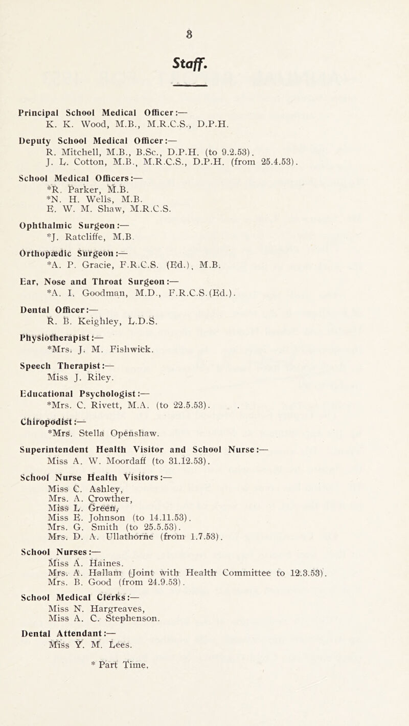 Staff. Principal School Medical Officer:— K. K. Wood, M.B., M.R.C.S., D.P.H. Deputy School Medical Officer:— R. Mitchell, M.B., B.Sc., D.P.H. (to 9.2.53). J. h. Cotton, M.B., M.R.C.S., D.P.H. (from 25.4.53). School Medical Officers:— *R. Parker, M.B. H. Wells, M.B. E. W. M. Shaw, M.R.C.S. Ophthalmic Surgeon:— ^^'J. Ratcliffe, M.B. Orthopaedic Surgeon *A. P. Gracie, F.R.C.S. (Ed.), M.B. Ear, Nose and Throat Surgeon:— *A. I. Goodman, M.D., F.R.C.S. (Ed.). Dental Officer:— R. B. Keighley, E.D.S. Physiotherapist:— *Mrs. J. M. Fishwick. Speech Therapist:— Miss J. Riley. Educational Psychologist:— *Mrs. C. Rivett, M.A. (to 22.5.53). Chiropodist:— *Mrs. Stella Openshaw. Superintendent Health Visitor and School Nurse:— Miss A. W. Moordaff (to 31.12.53). School Nurse Health Visitors:— Miss C. Ashley, Mrs. A. Crowther, Miss L. Gre'en,- Miss E. Johnson (to 14.11.53). Mrs. G. Smith (to 25.5.53). Mrs. D. A. Ullathorhe (from 1.7.53). School Nurses:— Miss A. Haines. Mrs. A. Hallam (Joint with Health Committee to 12.3.53). Mrs. B. Good (from 24.9.53). School Medical Clerks:— Miss N. Hargreaves, Miss A. C. Stephenson. Dental Attendant:— Miss Y. M. Dees. * Part Time,