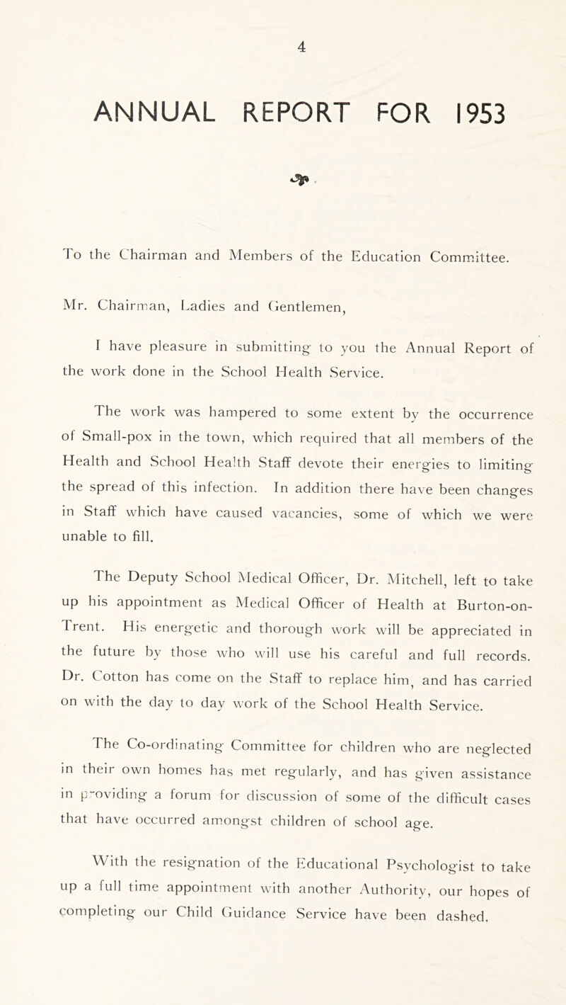 ANNUAL REPORT FOR 1953 To the Chairman and Members of the Education Committee. Mr. Chairman, Ladies and Gentlemen, I have pleasure in submitting to you the Annual Report of the work done in the School Health .Service. The work was hampered to some extent by the occurrence of Small-pox in the town, which required that all members of the Health and School Health Staff devote their energies to limiting the spread of this infection. In addition there have been changes in Staff which have caused vacancies, some of which we were unable to fill. The Deputy School Medical Officer, Dr. Mitchell, left to take up his appointment as Medical Officer of Health at Burton-on- Trent. His energetic and thorough work will be appreciated in the future by those who will use his careful and full records. Dr. Cotton has come on the Staff to replace him^ and has carried on with the day to day work of the School Health Service. The Co-ordinating Committee for children who are neglected in their own homes has met regularly, and has given assistance m p“oviding a forum for discussion of some of the difficult cases that have occurred am.ongst children of school age. With the resignation of the Educational Psychologist to take up a full time appointment with another Authoritv, our hopes of completing our Child Guidance Service have been dashed.