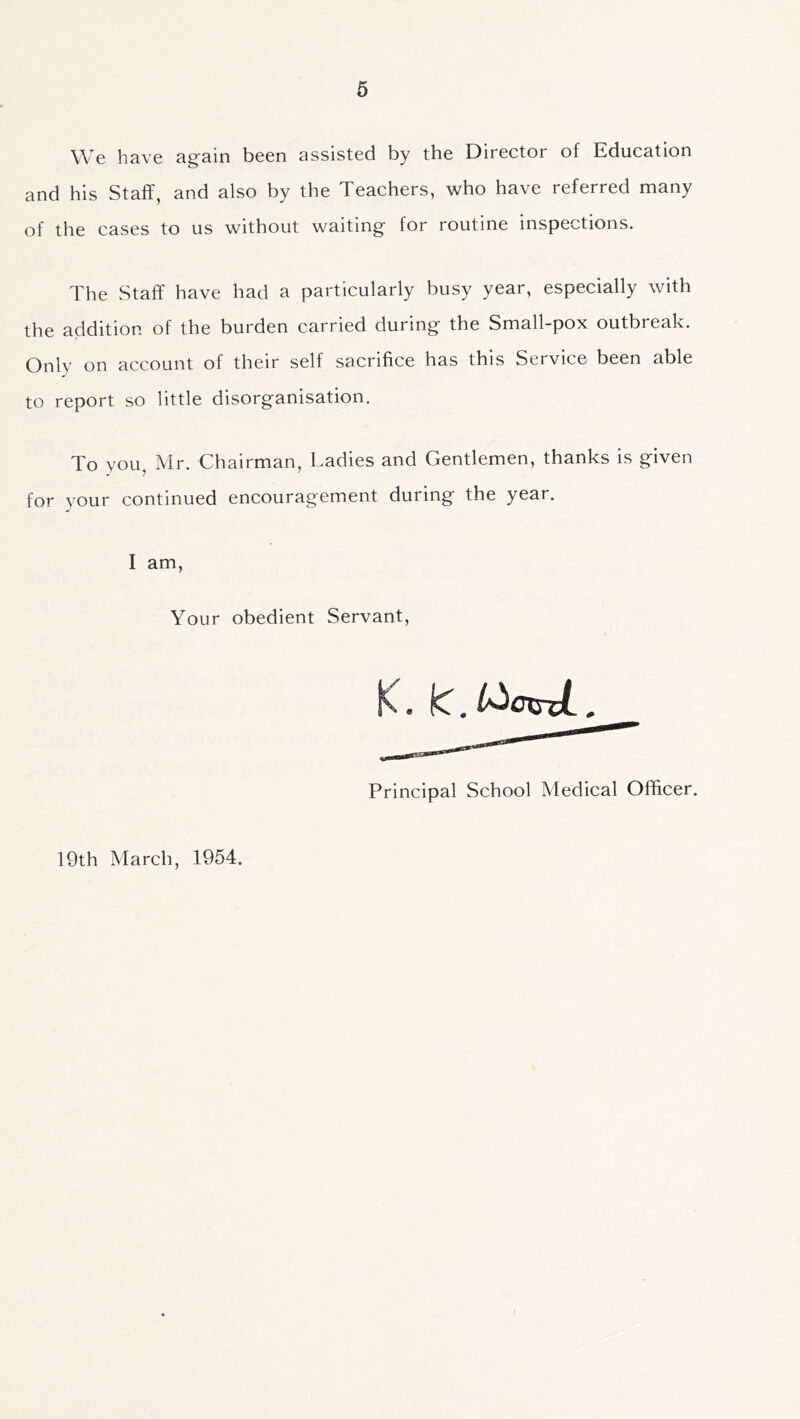 We have again been assisted by the Director of Education and his Staff, and also by the Teachers, who have referred many of the cases to us without waiting for routine inspections. The Staff have had a particularly busy year, especially with the addition of the burden carried during the Small-pox outbreak. Only on account of their self sacrifice has this Service been able to report so little disorganisation. To you, Mr. Chairman, Ladies and Gentlemen, thanks is given for vour continued encouragement during the year. I am, Your obedient Servant, K. ki.l^cxsxL, Principal School Medical Officer. 19th March, 1954.