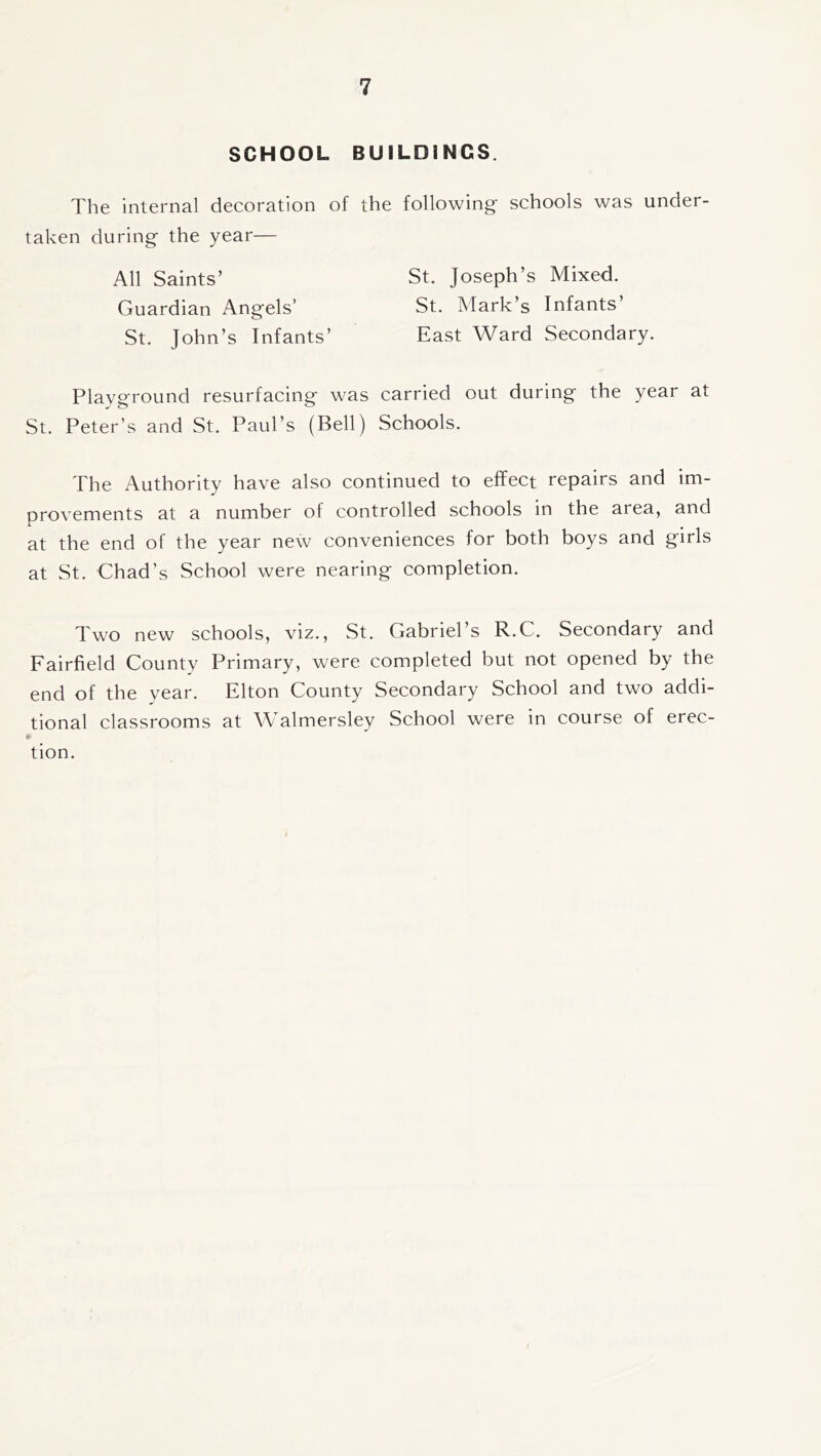 SCHOOL BUILDINGS. The internal decoration of the following schools was under- taken during the year— St. Joseph’s Mixed. St. Mark’s Infants’ East Ward Secondary. All Saints’ Guardian Angels’ St. John’s Infants Playground resurfacing was carried out during the year at St. Peter’s and St. Paul’s (Bell) Schools. The Authority have also continued to effect repairs and im- orovements at a number of controlled schools in the area, and A at the end of the year new conveniences for both boys and girls at St. Chad’s School were nearing completion. Two new schools, viz., St. Gabriel’s R.C. Secondary and Fairfield County Primary, were completed but not opened by the end of the year. Elton County Secondary School and two addi- tional classrooms at Walmersley School were in course of erec- tion.