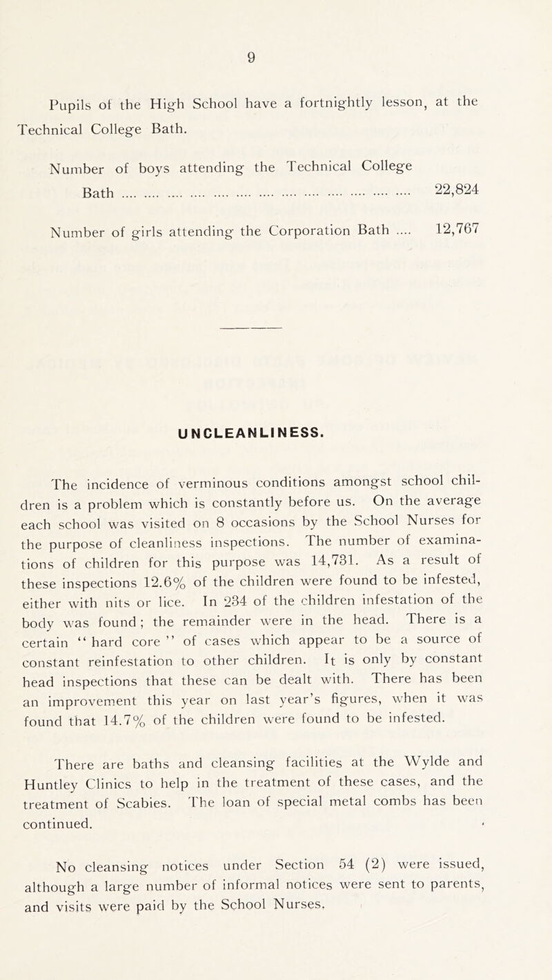Pupils of the High School have a fortnightly lesson, at the Technical College Bath. Number of boys attending the Technical College Bath 22,824 Number of girls attending the Corporation Bath .... 12,767 UNCLEANLINESS. The incidence of verminous conditions amongst school chil- dren is a problem which is constantly before us. On the average each school was visited on 8 occasions by the School Nurses for the purpose of cleanliness inspections. The number of examina- tions of children for this purpose was 14,731. As a result of these inspections 12.6% of the children were found to be infested, either with nits or lice. In 234 of the children infestation of the body was found ; the remainder were in the head. There is a certain “ hard core ” of cases which appear to be a source of constant reinfestation to other children. It is only by constant head inspections that these can be dealt with. There has been an improvem.ent this year on last year’s figures, when it was found that 14.7% of the children were found to be infested. There are baths and cleansing facilities at the Wylde and Huntley Clinics to help in the treatment of these cases, and the treatment of Scabies, 'hhe loan of special metal combs has been continued. No cleansing notices under Section 54 (2) were issued, although a large number of informal notices were sent to parents, and visits were paid by the School Nurses.