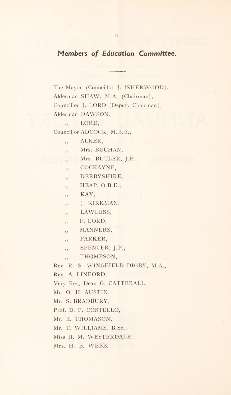 Members of Education Committee. The Mayor (Councillor J. ISHERWOOD). Alderman SHAW, M.A. (Chairman), Councillor j. LORD (Deputy Chairman), Alderman DAWSON, ,, LORD, Councillor ADCOCK^ M. B. E., ,, ALKER, ,, Mrs. BUCHAN, ,, Mrs. BUTLER, J.P. ,, COCKAYNE, ,, DERBYSHIRE, ,, HEAP, O.B.E., „ KAY, ,, J. KIRKMAN, ,, LAWLESS, „ F. LORD, ,, MANNERS, ,, PARKER, ,, SPENCER, J.P., ,, THOMPSON, Rev. R. S. WINGFIELD DIGBY, M.A., Rev. A. LINFORD, Very Rev. Dean G. CATTERALL, Mr. O. H. AUSTIN, Mr. S. BRADBURY, Prof. D. P. COSTELLO, Mr. E. THOMASON, Mr. T. WILLIAMS, B.Sc., Miss H. M. WESTERDALE, Mrs. H. B. WEBB.