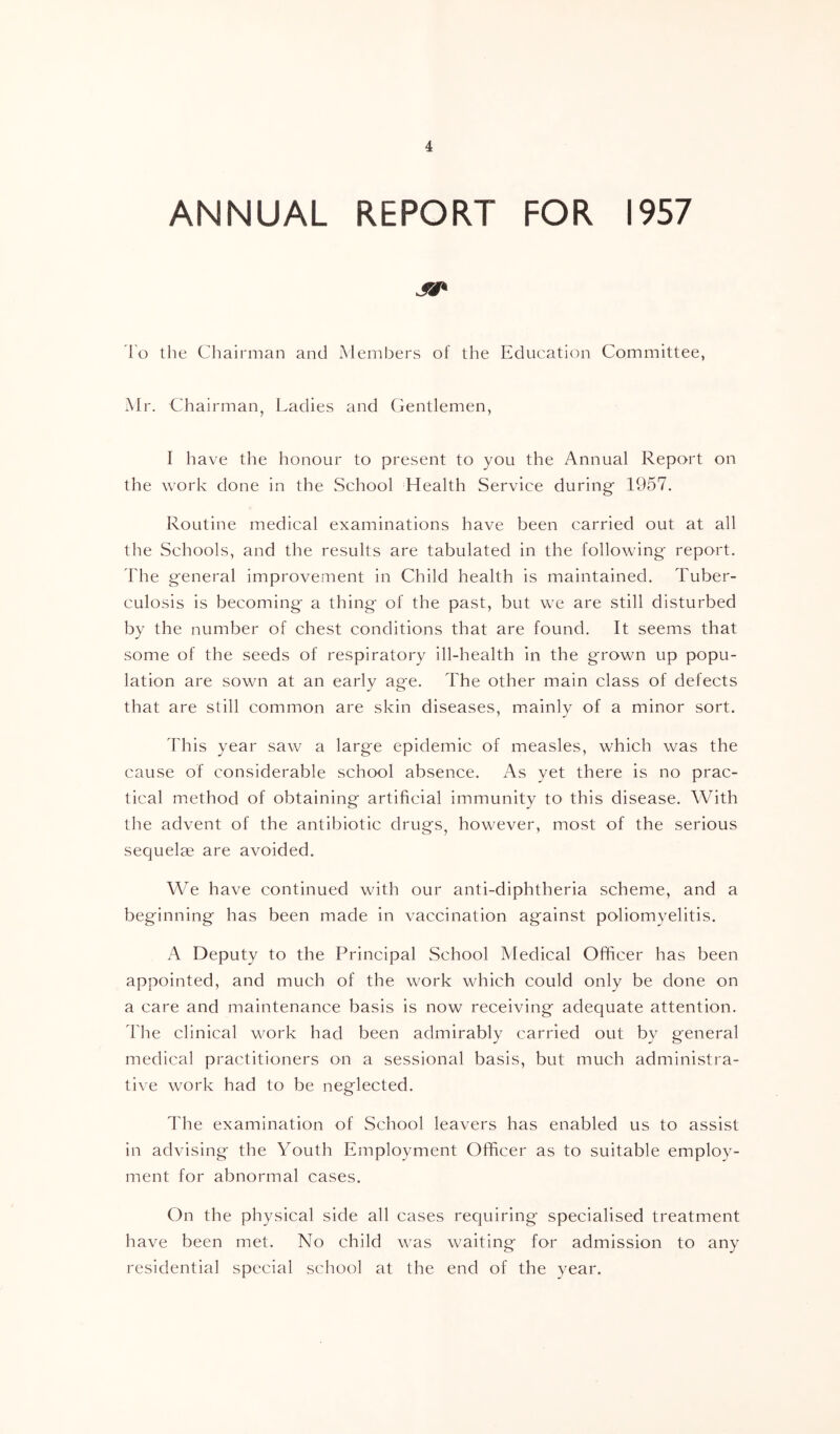 ANNUAL REPORT FOR 1957 lo tlie Chairman and Members of the Education Committee, xMr. Chairman, Ladies and Gentlemen, I have the honour to present to you the Annual Report on the work done in the School Health Service during 1957. Routine medical examinations have been carried out at all the Schools, and the results are tabulated in the following report. The general improvement in Child health is maintained. Tuber- culosis is becoming a thing of the past, but we are still disturbed by the number of chest conditions that are found. It seems that some of the seeds of respiratory ill-health in the grown up popu- lation are sown at an early age. The other main class of defects that are still common are skin diseases, mainly of a minor sort. This year saw a large epidemic of measles, which was the cause of considerable school absence. As yet there is no prac- tical method of obtaining artificial immunity to this disease. With the advent of the antibiotic drugs, however, most of the serious sequelae are avoided. We have continued with our anti-diphtheria scheme, and a beginning has been made in vaccination against poliomyelitis. A Deputy to the Principal School Medical Oflficer has been appointed, and much of the work which could only be done on a care and maintenance basis is now receiving adequate attention. The clinical work had been admirably carried out by general medical practitioners on a sessional basis, but much administra- tive work had to be neglected. The examination of School leavers has enabled us to assist in advising the Youth Employment Officer as to suitable employ- ment for abnormal cases. On the physical side all cases requiring specialised treatment have been met. No child was waiting for admission to any residential special school at the end of the year.