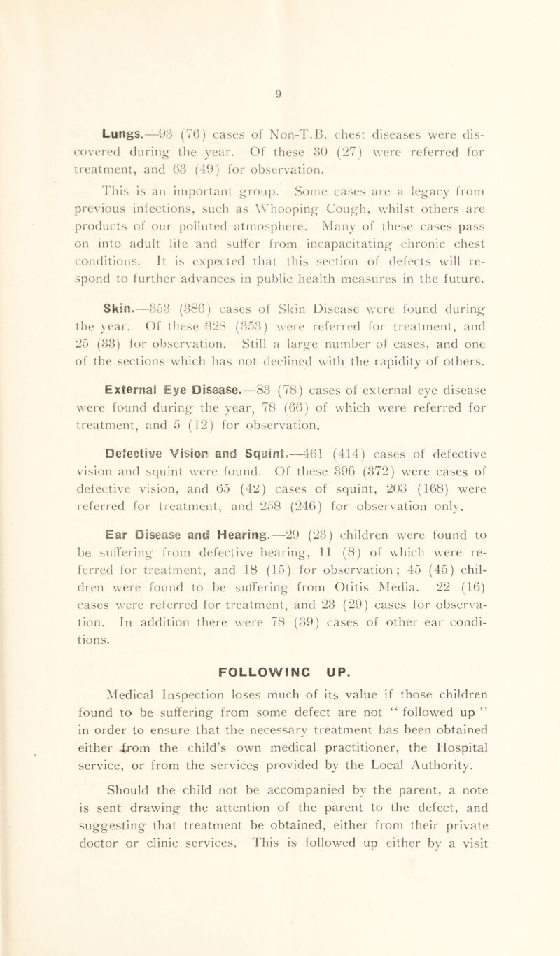 Lungs.—9o (76) cases of Non-T.B. chest diseases were dis- covered during- the year. Of these 30 (27) were referred for treatment, and 63 (49) for observation. 4'his is an important group. Some cases are a legacy from previous infections, such as Whooping Cough, whilst others are products of our polluted atmosphere. Many of these cases pass on into adult life and suffer from incapacitating chronic chest conditions. It is expected that this section of defects will re- spond to further advances in public health measures in the future. Skm.—353 (386) cases of wSkin Disease were found during the year. Of these 328 (353) were referred for treatment, and 25 (33) for observation. Still a large number of cases, and one of the sections which has not declined with the rapidity of others. Extornal Eye Disease.—83 (78) cases of external eye disease were found during the year, 78 (66) of which were referred for treatment, and 5 (12) for observation. Defective VisiO'Hi anil Squint.—461 (414) cases of defective vision and squint were found. Of these 396 (372) were cases of defective vision, and 65 (42) cases of squint, 203 (168) were referred for treatment, and 258 (246) for observation only. Ear Disease and Hearing.—29 (23) children were found to be suffering from defective hearing, 11 (8) of which were re- ferred for treatment, and 18 (15) for observation; 45 (45) chil- dren were found to be suffering from Otitis Media. 22 (16) cases were referred for treatment, and 23 (29) cases for observa- tion. In addition there were 78 (39) cases of other ear condi- tions. FOLLOWING UP. Medical Inspection loses much of its value if those children found to be suffering from some defect are not “ followed up ” in order to ensure that the necessary treatment has been obtained either 4j'om the child’s own medical practitioner, the Hospital service, or from the services provided by the Local Authority. Should the child not be accompanied by the parent, a note is sent drawing the attention of the parent to the defect, and suggesting that treatment be obtained, either from their private doctor or clinic services. This is followed up either by a visit