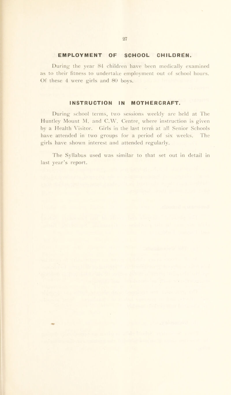 EMPLOYMENT OF SCHOOL CHILDREN. During the year 84 children have been medically examined as to their fitness to undertake employment out of school hours. Of these 4 were trirls and 80 bovs. INSTRUCTION IN MOTHERCRAFT. D uring school terms, two sessions weekly are held at 4'he Huntley Mount M. and C.W. Centre, where instruction is Pfiven bv a Health Visitor. Cirls in the last term at all Senior Schools have attended in two g'roups for a period of six weeks. The g-irls have shown interest and attended regularly. The Syllabus used was similar to that set out in detail in last year’s report.