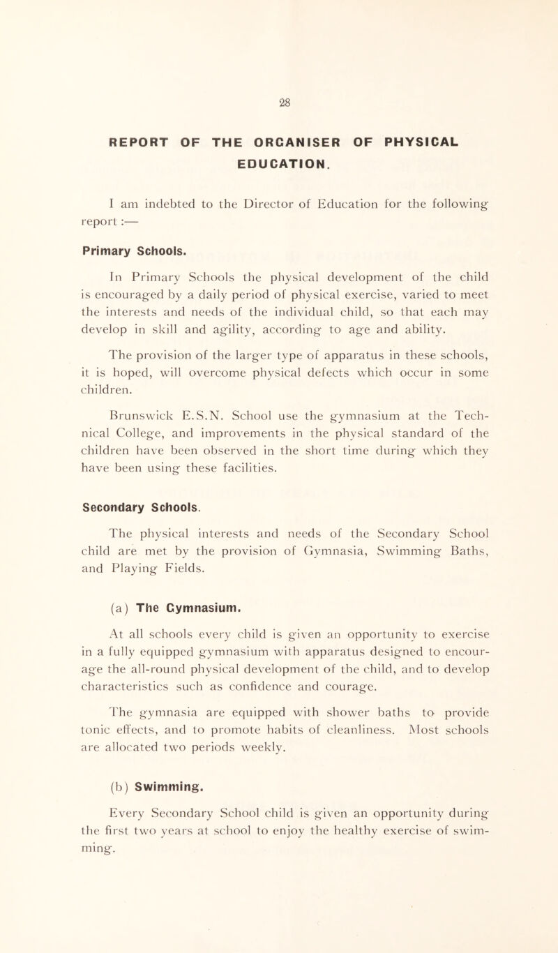 REPORT OF THE ORGANISER OF PHYSICAL EDUCATION. I am indebted to the Director of Education for the following report:— Primary Schools. In Primary Schools the physical development of the child is encouraged by a daily period of physical exercise, varied to meet the interests and needs of the individual child, so that each may develop in skill and agility, according to age and ability. The provision of the larger type of apparatus in these schools, it is hoped, will overcome physical defects which occur in some children. Brunswick E.S.N. School use the gymnasium at the Tech- nical College, and improvements in the physical standard of the children have been observed in the short time during which they have been using these facilities. Secondary Schools. The physical interests and needs of the Secondary School child are met by the provision of Gymnasia, Swimming Baths, and Playing Fields. (a) The Gymnasium. At all schools every child is given an opportunity to exercise in a fully equipped gymnasium with apparatus designed to encour- age the all-round physical development of the child, and to develop characteristics such as confidence and courage. d'he gymnasia are equipped with shower baths to provide tonic effects, and to promote habits of cleanliness. Most schools are allocated two periods weekly. (b) Swimming. Every Secondary School child is given an opportunity during the first two years at school to enjoy the healthy exercise of swim- ming.