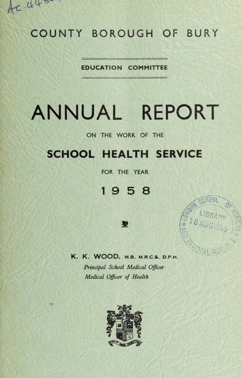 EDUCATION COMMITTEE ANNUAL REPORT ON THE WORK OF THE SCHOOL HEALTH SERVICE FOR THE YEAR 19 5 8 K. WOOD, M.B.. M.R.C.S.. D.P.H. ‘U Principal School Medical Officer Medical Officer of Health