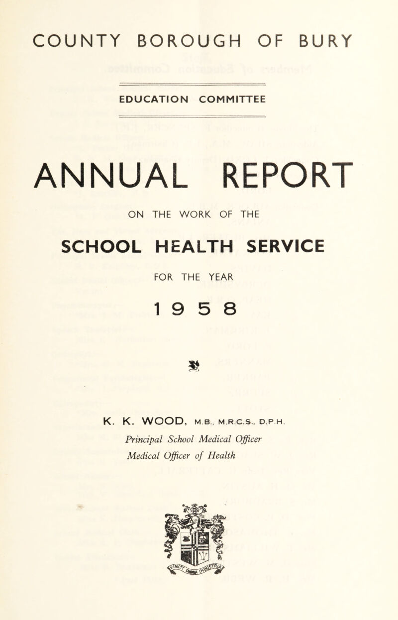EDUCATION COMMITTEE ANNUAL REPORT ON THE WORK OF THE SCHOOL HEALTH SERVICE FOR THE YEAR 19 5 8 K. K. WOOD, M B., M.R.C.S.. D.P.H. Principal School Medical Officer Medical Officer of Health