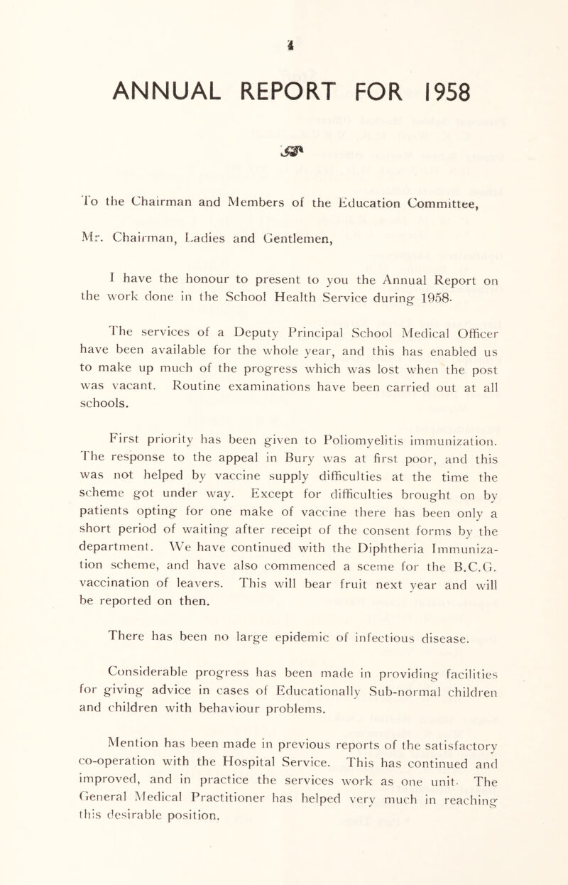 ANNUAL REPORT FOR 1958 lo the Chairman and Members of the Education Committee, Mr. Chairman, Ladies and Gentlemen, I have the honour to present to you the Annual Report on the work done in the School Health .Service during 1958- i he services of a Deputy Principal School Medical Officer have been available for the whole year, and this has enabled us to make up much of the prog'ress which was lost when the post was vacant. Routine examinations have been carried out at all schools. First priority has been given to Poliomyelitis immunization. 1 he response to the appeal in Bury was at first poor, and this was not helped by vaccine supply difficulties at the time the scheme g'ot under way. Except for difficulties brought on by patients opting for one make of vaccine there has been only a short period of waiting- after receipt of the consent forms by the department. We have continued with the Diphtheria Immuniza- tion scheme, and have also commenced a sceme for the B.C.G. vaccination of leavers. This will bear fruit next year and will be reported on then. There has been no large epidemic of infectious disease. Considerable progress has been made in providing facilities for giving advice in cases of Educationally Sub-normal children and children with behaviour problems. Mention has been made in previous reports of the satisfactory co-operation with the Hospital Service. This has continued and improved, and in practice the services work as one unit- The General Medical Practitioner has helped very much in reaching this desirable position.