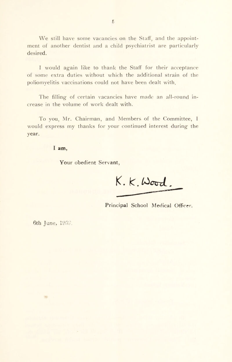 VVe still have some vacancies on the Staff, and the appoint- ment of another dentist and a child psychiatrist are particularly desired. I would again like to thank the Staff for their acceptance of some extra duties without which the additional strain of the poliomyelitis vaccinations could not have been dealt with. The filling of certain vacancies have made an all-round in- crease in the volume of work dealt with. To you, Mr, Chairman, and Members of the Committee, 1 would express my thanks for your continued interest during the year. 1 am, Your obedient Servant, K. IC, l^cxsxL, Principal School Medical Officer. 6th June,