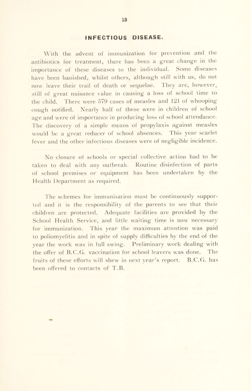 INFECTIOUS DISEASE. W ith the advent of immunization lor prevention and the antibiotics for treatment, there has been a great change in the importance of these diseases to the individual. Some diseases have been banished, whilst others, although still with us, do not now leave their trail of death or sequelae. They are, however, still of great nuisance value in causing a loss ol school time to the child. There were 579 cases of measles and 121 of whooping cough notified. Nearly half of these were in children ol school age and were of importance in producing loss of school attendance. I'he discovery of a simple means ol propylaxis against measles would be a great reducer of school absences. This year scarlet fever and the other infectious diseases were of negligible incidence. No closure of schools or special collective action had to be taken to deal with any outbreak- Routine disinfection of parts of school premises or equipment has been undertaken by the Health Department as required. 'I'he schemes for immunisation must be continuously suppor- ted and it is the responsibility of the parents to see that their children are protected. Adequate facilities are provided by the vSchool Health Service, and little waiting time is now necessary for immunization. This year the maximum attention was paid to poliomyelitis and in spite of supply difficulties by the end of the year the work was in full swing. Preliminary work dealing with the offer of B.C.G. vaccination for school leavers was done. The fruits of these efforts will shew in next year’s report. B.C.G. has been offered to contacts of T.B,