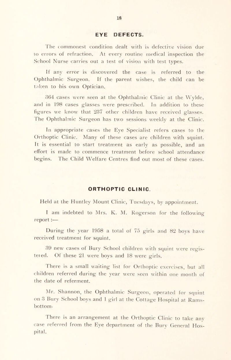 EYE DEFECTS. i’he commonest condition dealt with is defective vision due lo errors of refraction. At every routine medical inspection the Sc'hool Nurse carries out a test of vision with test types. If any error is discovered the case is referred to the Ophthalmic Surgeon. If the parent wishes, the child can be trdcen to his own Optician. 364 cases were seen at the Ophthalmic Clinic at the Wylde, and in 198 cases glasses were prescribed. In addition to these figures we know that 237 other children have received glasses. 'Fhe Ophthalmic Surgeon has two sessions weekly at the Clinic. In appropriate cases the Eye Specialist refers cases to the Orthoptic Clinic. Many of these cases are children with squint. It is essential to start treatment as early as possible, and an eflFort is made to commence treatment before school attendance begins. The Child Welfare Centres find out most of these cases. ORTHOPTIC CLINIC. Held at the Huntley Mount Clinic, Tuesdays, by appointment. I am indebted to Mrs. K. M. Rogerson for the following- report :— During the year 1958 a total of 75 girls and 82 boys have received treatment for squint. 39 new cases of Bury School children with squint were regis- tered. Of these 21 were boys and 18 wei'e girls. There is a small waiting list for Orthoptic exercises, but all children referred during the year were seen within one month of the date of referment. Mr. Shannon, the Ophthalmic Surgeon, operated for squint on 3 Bury School boys and 1 girl at the Cottage Hospital at Rams- bottom- There is an arrangement at the Orthoptic Clinic to take any case referred from the Eye department of the Bury General Hos- pital.