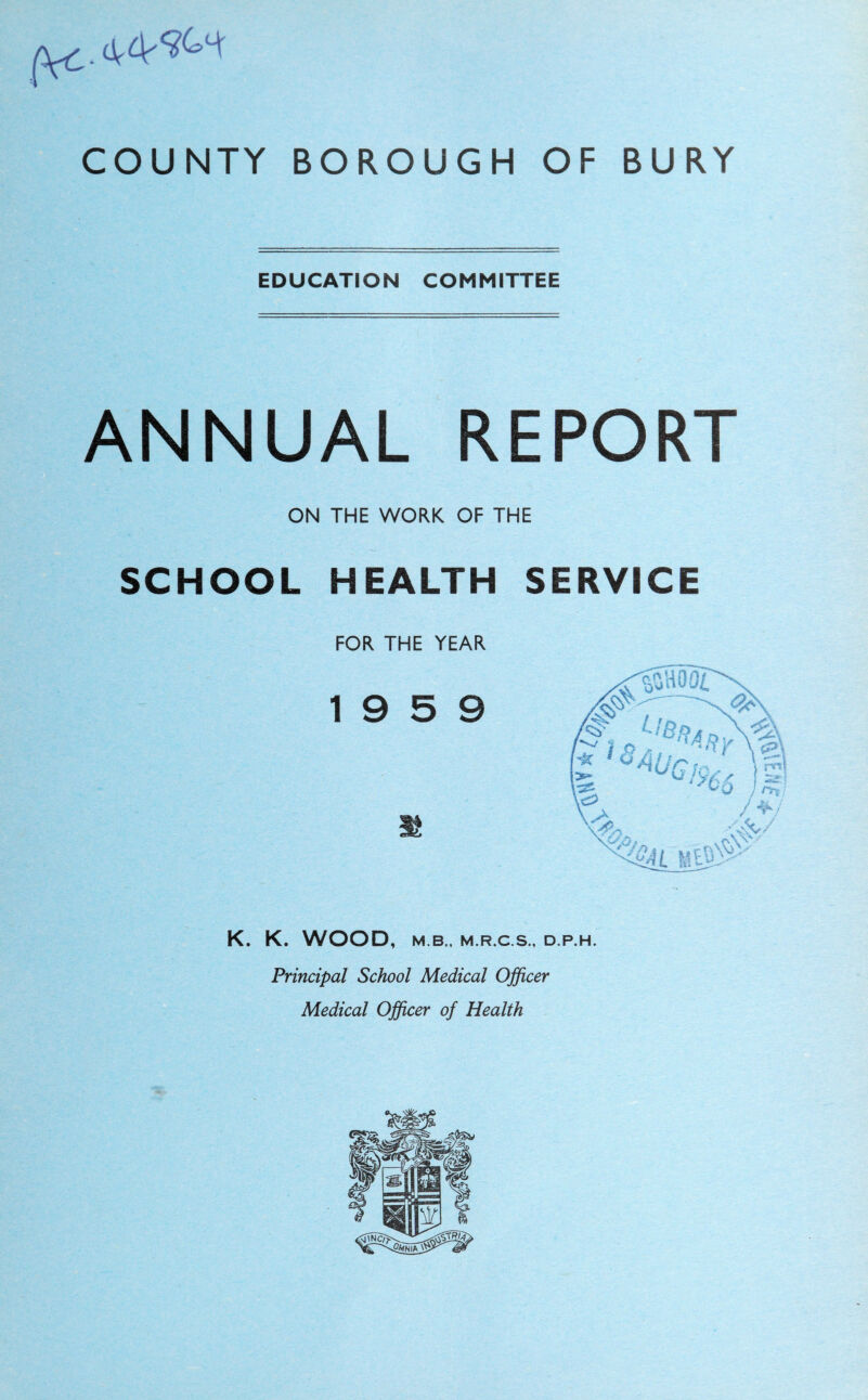 EDUCATION COMMITTEE ANNUAL REPORT ON THE WORK OF THE SCHOOL HEALTH SERVICE FOR THE YEAR 19 5 9 K. K. WOOD, M.B., M.R.C.S., D.P.H. Principal School Medical Officer Medical Officer of Health