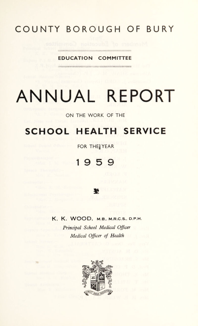 EDUCATION COMMITTEE ANNUAL REPORT ON THE WORK OF THE SCHOOL HEALTH SERVICE FOR THE|YEAR 19 5 9 K, K. WOOD, M.B.. M.R.C.S.. D.P.H. Principal School Medical Ojficer Medical Ojficer of Health