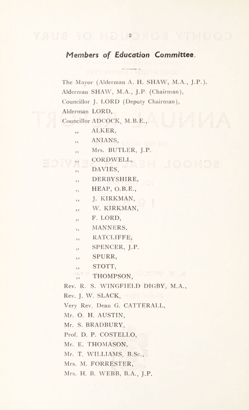 Members of Education Committee. The Mayor (Alderman A. H. SHAW, M.A., J.P.). Alderman SHAW, M.A., J.P. (Chairman), Councillor J. LORD (Deputy Chairman), Alderman LORD, Councillor ADCOCK^ M. B. E., ,, ALKER, ,, ANIANS, ,, Mrs. BUTLER, J.P. ,, CORDWELL, ,, DAVIES, ,, DERBYSHIRE, ,, HEAP, O.B.E., ,, J. KIRKMAN, ,, W. KIRKMAN, ,, F. LORD, ,, MANNERS, ,, RATCLIFFE, „ SPENCER, J.P. ,, SPURR, ,, STOTT, ,, THOMPSON, Rev. R. S. WINGFIELD DIGBY, M.A., Rev. J. W. SLACK, Very Rev. Dean G. CATTERALL, Mr. O. H. AUSTIN, Mr. S. BRADBURY, Prof. D. P. COSTELLO, Mr. E. THOMASON, Mr. T. WILLIAMS, B.Sc., Mrs. M. FORRESTER, Mrs. H. B. WEBB, B.A., J.P.