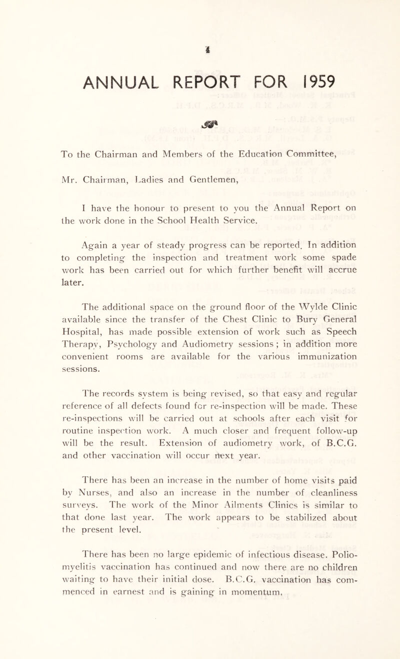 ANNUAL REPORT FOR 1959 To the Chairman and Members of the Education Committee, Mr. Chairman, Ladies and Gentlemen, I have the honour to present to you the Annual Report on the work done in the School Health Service. Again a year of steady progress can be reported. In addition to completing the inspection and treatment work some spade work has been carried out for which further benefit will accrue later. The additional space on the ground floor of the Wylde Clinic available since the transfer of the Chest Clinic to Bury General Hospital, has made possible extension of work such as Speech Therapv, Psychology and Audiometry sessions ; in addition more convenient rooms are available for the various immunization sessions. The records svstem is being revised, so that easy and regular reference of all defects found for re-inspection will be made. These re-inspections will be carried out at schools after each visit for routine inspection work, A much closer and frequent follow-up will be the result. Extension of audiometry work, of B.C.G. and other vaccination will occur rtext year. There has been an increase in the number of home visits paid by Nurses, and also an increase in the number of cleanliness surveys. The work of the Minor Ailm.ents Clinics is similar to that done last year. The work appears to be stabilized about the present level. There has been no large epidemic of infectious disease. Polio- myelitis vaccination has continued and now there are no children waiting to have their initial dose. B.C.G. vaccination has com- menced in earnest and is gaining in momentum,