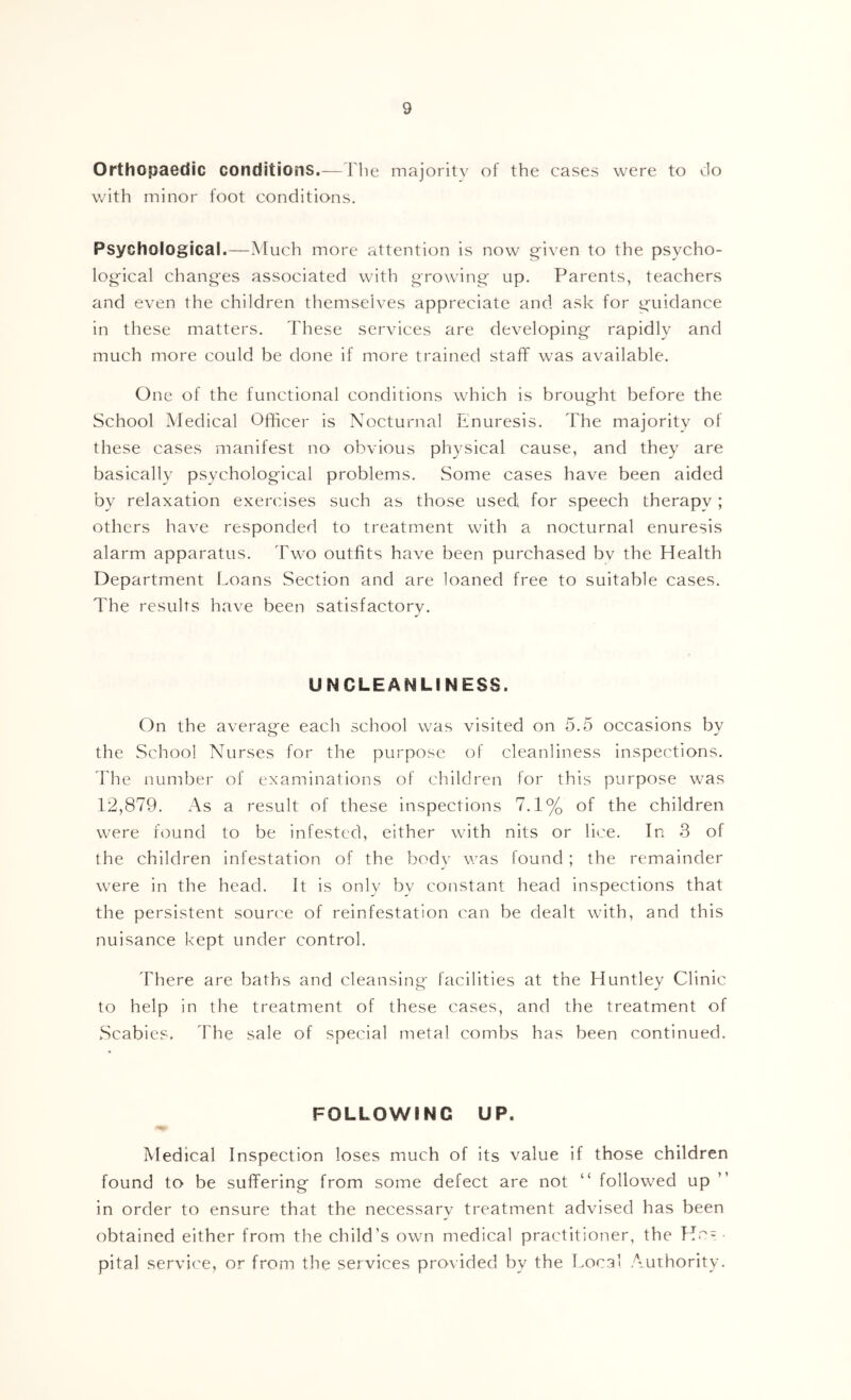 Orthopaedic conditions.— riie majority of the cases were to Jo with minor foot conditions. Psychological.—Much more attention is now g'iven to the psycho- logical changes associated with growing up. Parents, teachers and even the children themselves appreciate and ask for guidance in these matters. These services are developing rapidly and much more could be done if more trained staff was available. One of the functional conditions which is brought before the School Medical Officer is Nocturnal Enuresis. The majority of these cases manifest no obvious physical cause, and they are basically psychological problems. Some cases have been aided by relaxation exercises such as those used for speech therapy ; others have responded to treatment with a nocturnal enuresis alarm apparatus. Two outfits have been purchased by the Health Department Loans Section and are loaned free to suitable cases. The results have been satisfactory. UNCLEANLINESS. On the average each school was visited on 5.5 occasions by the School Nurses for the purpose of cleanliness inspections. The number of examinations of children for this purpose was 12,879. As a result of these inspections 7.1% of the children were found to be infested, either with nits or lice. In 3 of the children infestation of the body was found ; the remainder were in the head. It is only by constant head inspections that the persistent source of reinfestation can be dealt with, and this nuisance kept under control. There are baths and cleansing facilities at the Huntley Clinic to help in the treatment of these cases, and the treatment of Scabies. The sale of special metal combs has been continued. FOLLOWING UP. Medical Inspection loses much of its value if those children found to be suffering from some defect are not “ followed up in order to ensure that the necessary treatment advised has been obtained either from the child’s own medical practitioner, the Hc = pital service, or from the services pro\ided by the Local Authority.