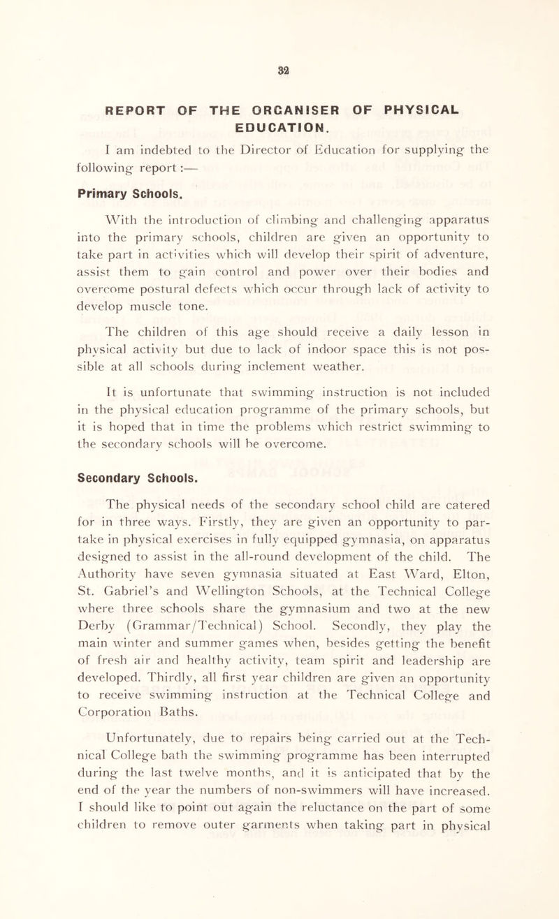REPORT OF THE ORGANISER OF PHYSICAL EDUCATION. I am indebted to the Director of Education for supplying- the following report:— Primary Schools. With the introduction of climbing and challenging apparatus into the primary schools, children are given an opportunity to take part in activities which will develop their spirit of adventure, assist them to gain control and power over their bodies and overcome postural defects which occur through lack of activity to develop muscle tone. The children of this age should receive a daily lesson in phvsical activity but due to lack of indoor space this is not pos- sible at all schools during- inclement weather. It is unfortunate that swimming instruction is not included in the physical education programme of the primary schools, but it is hoped that in time the problems which restrict swimming to the secondary schools will be overcome. Secondary Schools. The physical needs of the secondary school child are catered for in three ways. Firstly, they are given an opportunity to par- take in physical exercises in fully equipped gymnasia, on apparatus designed to assist in the all-round development of the child. The Authority have seven gymnasia situated at East Ward, Elton, St. Gabriel’s and Wellington Schools, at the Technical College where three schools share the gymnasium and two at the new Derby (Grammar/l'echnical) School. Secondly, they play the main winter and summer games when, besides getting the benefit of fresh air and healthy activity, team spirit and leadership are developed. Thirdly, all first year children are given an opportunity to receive swimming instruction at the Technical College and Corporation Baths. Unfortunately, due to repairs being carried out at the Tech- nical College bath the swimming programme has been interrupted during the last twelve months^ and it is anticipated that by the end of the year the numbers of non-swimmers will have increased. I should like to point out again the reluctance on the part of some children to remove outer garments when taking part in phvsical
