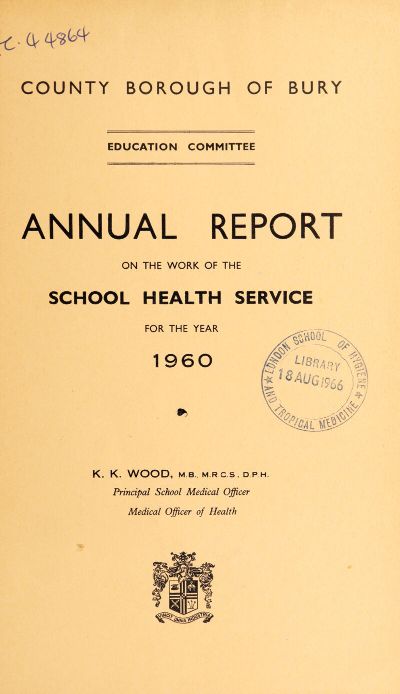 EDUCATION COMMITTEE ANNUAL REPORT ON THE WORK OF THE SCHOOL HEALTH SERVICE FOR THE YEAR 1960 K. K. WOOD, M B . M R C.S . D P H. Principal School Medical Officer Medical Officer of Health