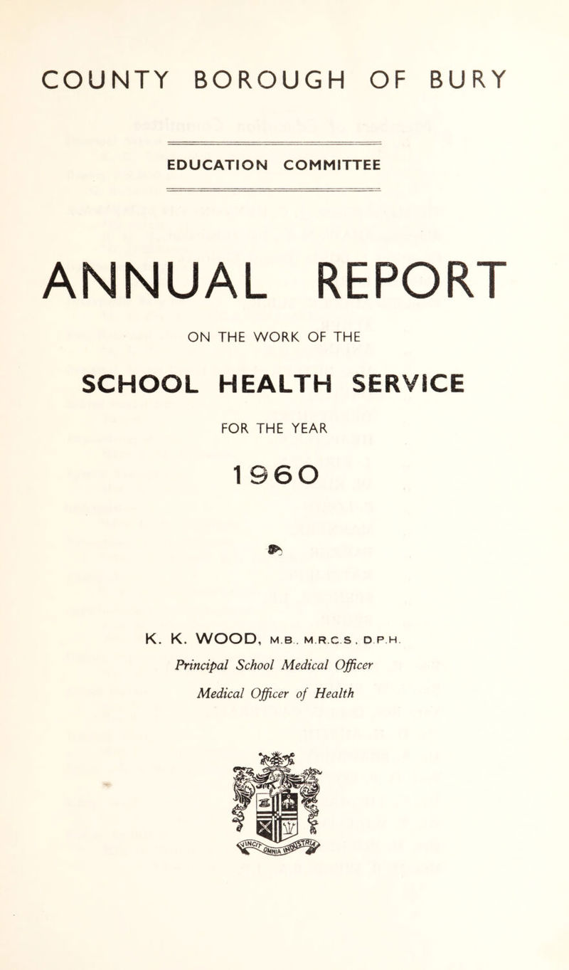 EDUCATION COMMITTEE ANNUAL REPORT ON THE WORK OF THE SCHOOL HEALTH SERVICE FOR THE YEAR 1960 K. K. WOOD, M B. M RCS.DPH Principal School Medical Officer Medical Officer of Health