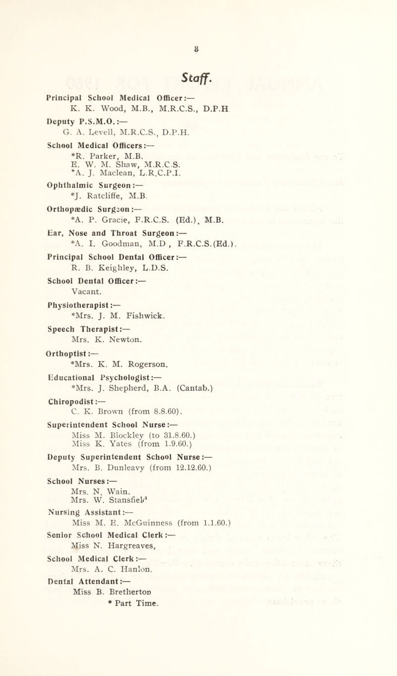 Staff, Principal School Medical Officer:— K. K. Wood, M.B., M.R.C.S., D.P.H Deputy P.S.M.O.:— G. A. Gevell, M.R.C.S., D.P.H. School Medical Officers:— *R. Parker, M.B. E. W. M. Shaw, M.R.C.S. *A. J. Maclean, L.R.C.P.I. Ophthalmic Surgeon:— *J. Ratcliffe, M.B. Orthopaedic Surgeon:— *A. P. Gracie, F.R.C.S. (Ed.). M.B. Ear, Nose and Throat Surgeon:— *A. I. Goodman, M.D , F.R.C.S. (Ed.). Principal School Dental Officer:— R. B. Keighley, E.D.S. School Dental Officer:— Vacant. Physiotherapist:— *Mrs. J. M. Fishwick. Speech Therapist:— Mrs. K. Newton. Orthoptist:— *Mrs. K. M. Rogerson. Educational Psychologist:— *Mrs. J. Shepherd, B.A. (Cantab.) Chiropodist:— C. K. Brown (from 8.8.60). Superintendent School Nurse:— Miss M. Blockley (to 31.8.60.) Miss K. Yates (from 1.9.60.) Deputy Superintendent School Nurse:— Mrs. B. Dunleavy (from 12.12.60.) School Nurses:— Mrs. N. Wain. Mrs. W. Stansfield Nursing Assistant:— Miss M. E. McGuinness (from 1.1.60.) Senior Sdhool Medical Clerk:— Miss N. Hargreaves, School Medical Clerk:— Mrs. A. C. Hanlon. Dental Attendant:— Miss B. Bretherton * Part Time.