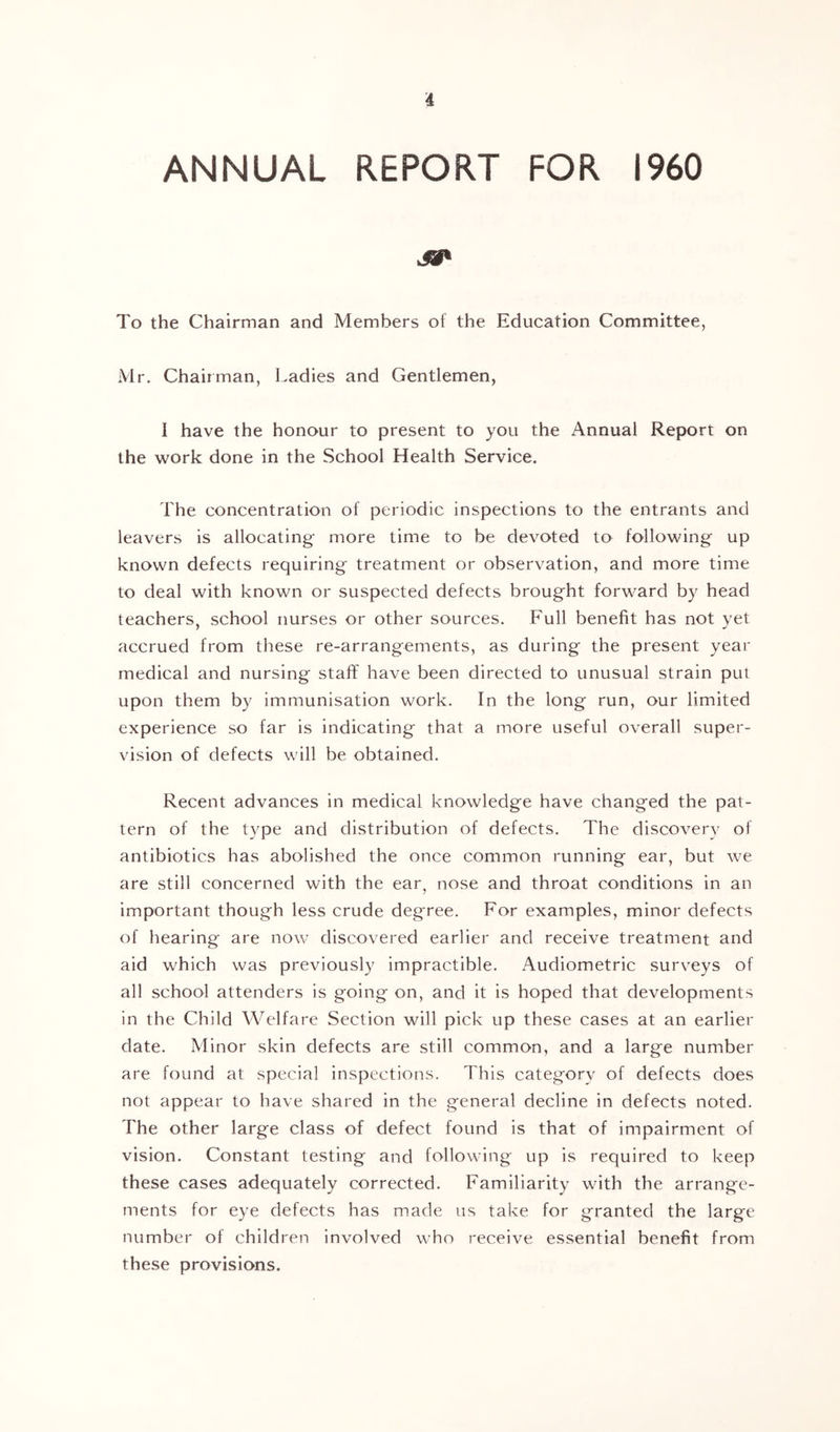 ANNUAL REPORT FOR I960 To the Chairman and Members of the Education Committee, Mr. Chairman, Ladies and Gentlemen, I have the honour to present to you the Annual Report on the vi^ork done in the School Health Service. The concentration of periodic inspections to the entrants and leavers is allocating- more time to be devoted to following up known defects requiring treatment or observation, and more time to deal with known or suspected defects brought forward by head teachers, school nurses or other sources. Full benefit has not yet accrued from these re-arrangements, as during the present year medical and nursing stafi: have been directed to unusual strain put upon them by immunisation work. In the long run, our limited experience so far is indicating that a more useful overall super- vision of defects will be obtained. Recent advances in medical knowledge have changed the pat- tern of the type and distribution of defects. The discovery of antibiotics has abolished the once common running ear, but we are still concerned with the ear, nose and throat conditions in an important though less crude degree. For examples, minor defects of hearing are now discovered earlier and receive treatment and aid which was previously impractible. Audiometric surveys of all school attenders is going on, and it is hoped that developments in the Child Welfare Section will pick up these cases at an earlier date. Minor skin defects are still common, and a large number are found at special inspections. This category of defects does not appear to have shared in the general decline in defects noted. The other large class of defect found is that of impairment of vision. Constant testing and following up is required to keep these cases adequately corrected. Familiarity with the arrange- ments for eye defects has made ns take for granted the large number ol children involved who receive essential benefit from these provisions.