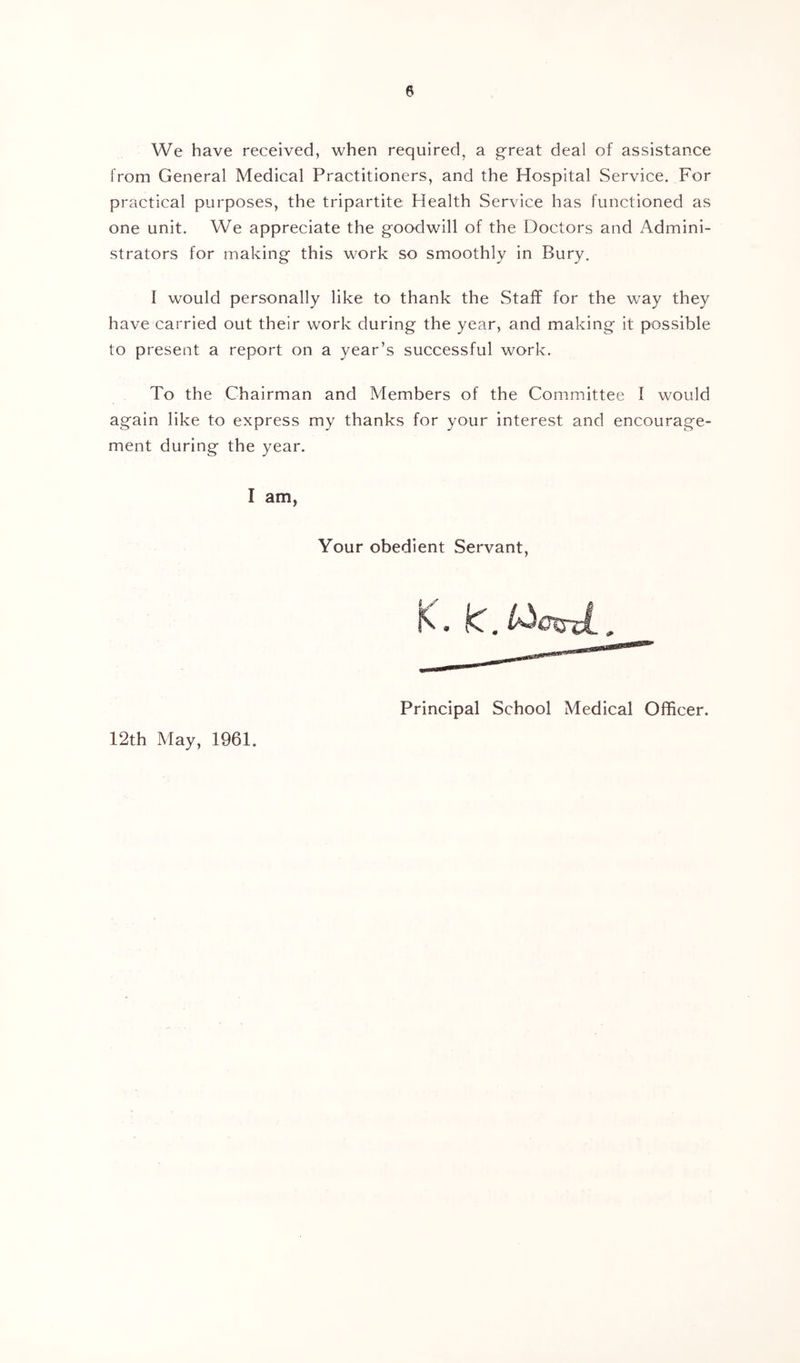 We have received, when required, a g-reat deal of assistance from General Medical Practitioners, and the Hospital Service. For practical purposes, the tripartite Health Service has functioned as one unit. We appreciate the goodwill of the Doctors and Admini- strators for making this work so smoothly in Bury. I would personally like to thank the Staff for the way they have carried out their work during the year, and making it possible to present a report on a year’s successful work. To the Chairman and Members of the Committee I would again like to express my thanks for your interest and encourage- ment during the year. I am, Your obedient Servant, Principal School Medical Officer. 12th May, 1961.