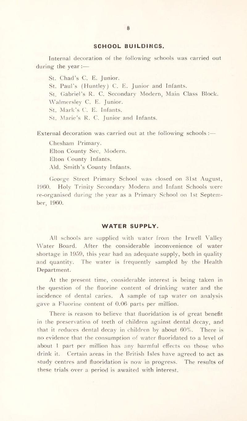 a SCHOOL BUILOiriCS. Internal decoration of the following- schools was carried out during the year :— St. Chad’s C. E. Junior. St. Paul’s (Huntley) C. E. Junior and Infants. St. Cabriel’s R. C. Secondary Modern^ Main Class Block. Walmersley C. E. Junior. wSt. Mark’s C. E. Infants. St. Marie’s R. C. Junior and Infants. External decoration was carried out at the following schools ;— Chesham Primary. Elton County Sec, Modern. Elton County Infants. Aid. Smith’s County Infants. George Street Primary School was closed on 31st Aug'ust, 1960. Holy Trinity Secondary Modern and Infant Schools were re-organised during the year as a Primary School on 1st Septem- ber, 1960. WATER SUPPLY. All schools are supplied with water from the Irwell Valley WTiter Board. After the considerable inconyenience of water shortage in 1959, this year had an adequate supply, both in quality and quantity. The water is frequently sampled by the Health Department. At the present time, considerable interest is being taken in the question of the fluorine content of drinking water and the incidence of dental caries. A sample of tap water on analysis gaye a Fluorine content of 0.06 parts per million. There is reason to belieye that fluoridation is of great benefit in the preseryation of teeth of children against dental decay, and that it reduces dental decay in children by about 60%. There is no eyidence that the consumption of water fluoridated to a leyel of about 1 part per million has any harmful effects on those who drink it. Certain areas in the British Isles haye ag'reed to act as study centres and fluoridation is now in progress. The results of these trials oyer a period is awaited with interest.