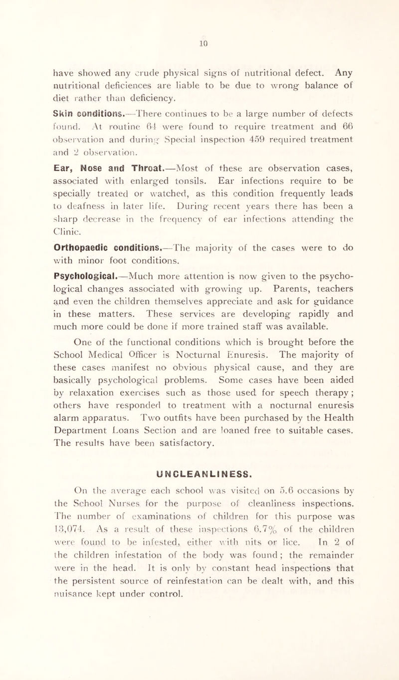 have showed any crude physical signs of nutritional defect. Any nutritional deficiences are liable to be due to wrong balance of diet rather than deficiency. Skin conciitioiis.—There continues to be a large number of defects found. At routine b4 were found to require treatment and 66 observation and during Special inspection 459 required treatment and '1 observation. Ear, Mose and Throat,—Most of these are observation cases, associated with enlarged tonsils. Ear infections require to be specially treated or watched, as this condition frequently leads to deafness in later life. During recent 3^ears there has been a sharp decrease in the frequence of ear infections attending the Clinic. Orthopaedic conditions,—The majority of the cases were to do with minor foot conditions. Psychological.—Much more attention is now given to the psycho- logical changes associated with growing up. Parents, teachers and even the children themselves appreciate and ask for guidance in these matters. These services are developing rapidly and much more could be done if more trained staff was available. One of the functional conditions which is brought before the School Medical Officer is Nocturnal Enuresis. The majority of these cases manifest no obvious physical cause, and they are basically psychological problems. Some cases have been aided by relaxation exercises such as those used for speech therapy; others have responded to treatment with a nocturnal enuresis alarm apparatus. Two outfits have been purchased by the Health Department f.oans Section and are loaned free to suitable cases. The results have been satisfactory. UMCLEANLINESS. On the average each school was visited on 5.6 occasions by the School Nurses for the purpose of cleanliness inspections. ’File number of examinations of children for this purpose was 18,074. As a result of these ins]')ecli,ons 6.7% of the children were found to be infested, either with nits or lice. In 2 of I he children infestation of the body was found; the remainder were in the head. It is only by constant head inspections that the persistent source of reinfestation can be dealt with, and this nuisance kept under control.