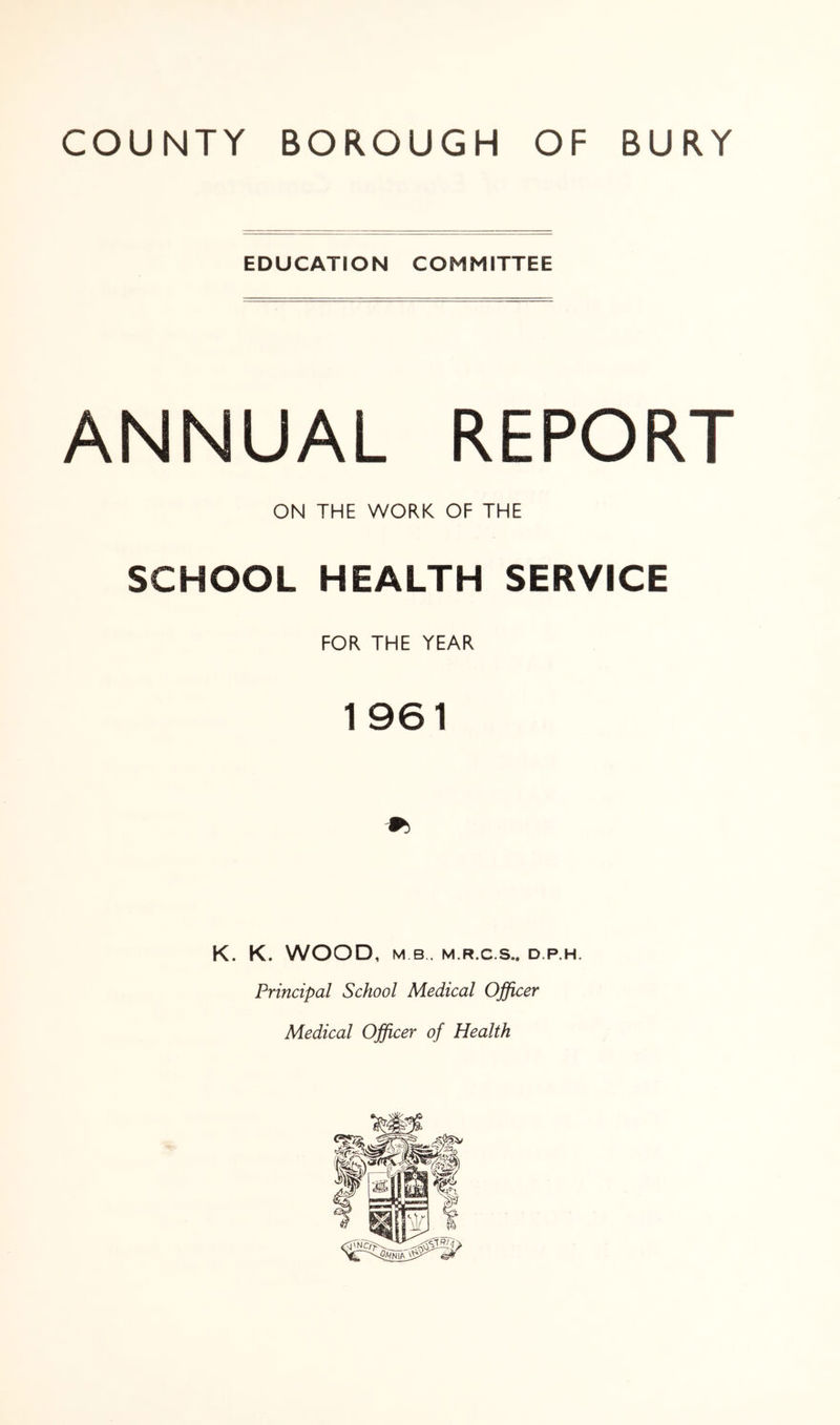EDUCATION COMMITTEE ANNUAL REPORT ON THE WORK OF THE SCHOOL HEALTH SERVICE FOR THE YEAR 1961 K. K. WOOD, MB. M.R.C.S.. D.P.H. Principal School Medical Officer Medical Officer of Health