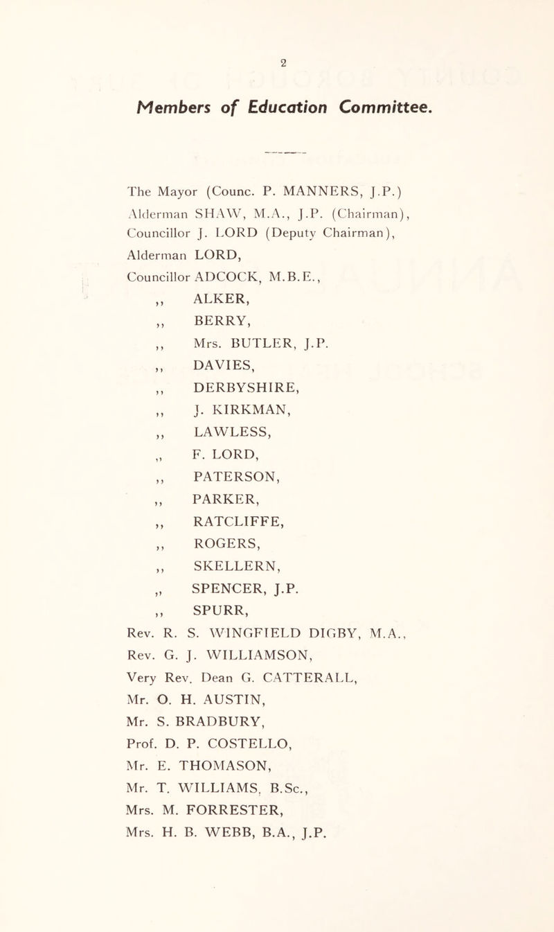 Members of Education Committee The Mayor (Counc. P. MANNERS, J.P ) Alderman SHAW, M.A., J.P. (Chairman), Councillor J. LORD (Deputy Chairman), Alderman LORD, Councillor ADCOCK, M.B.E., ,, ALKER, ,, BERRY, ,, Mrs. BUTLER, J.P. ,, DAVIES, ,, DERBYSHIRE, ,, J. KIRKMAN, ,, LAWLESS, „ F. LORD, ,, PATERSON, PARKER, ,, RATCLIFFE, ,, ROGERS, ,, SKELLERN, „ SPENCER, J.P. ,, SPURR, Rev. R. S. WINGFIELD DIGBY, M.A., Rev. G. J. WILLIAMSON, Very Rev. Dean G. CATTERALL, Mr. O. H. AUSTIN, Mr. S. BRADBURY, Prof. D. P. COSTELLO, Mr. E. THOMASON, Mr. T. WILLIAMS, B.Sc., Mrs. M. FORRESTER, Mrs. H. B. WEBB, B.A., J.P.