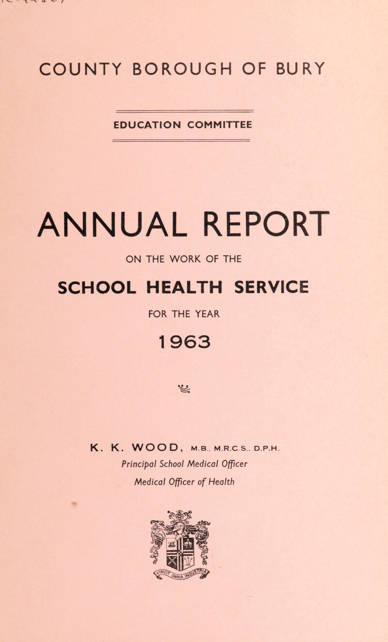 EDUCATION COMMITTEE ANNUAL REPORT ON THE WORK OF THE SCHOOL HEALTH SERVICE FOR THE YEAR 1963 K. K. WOOD, M B . M.R.C S. D.P.H. Principal School Medical Officer Medical Officer of Health