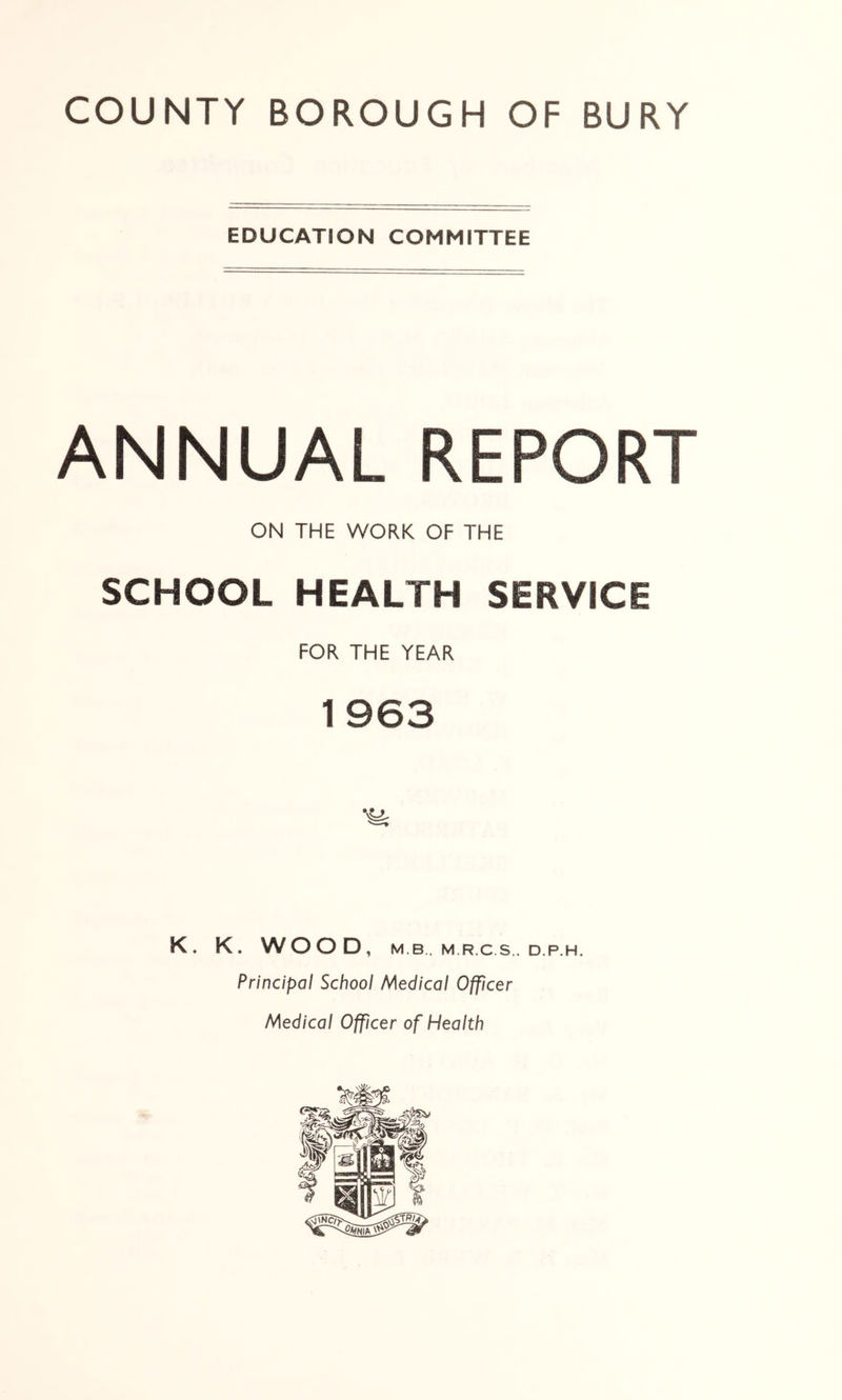 EDUCATION COMMITTEE ANNUAL REPORT ON THE WORK OF THE SCHOOL HEALTH SERVICE FOR THE YEAR K. K. WOOD, M B. M.R.C.S.. D.P.H. Principal School Medical Officer Medical Officer of Health