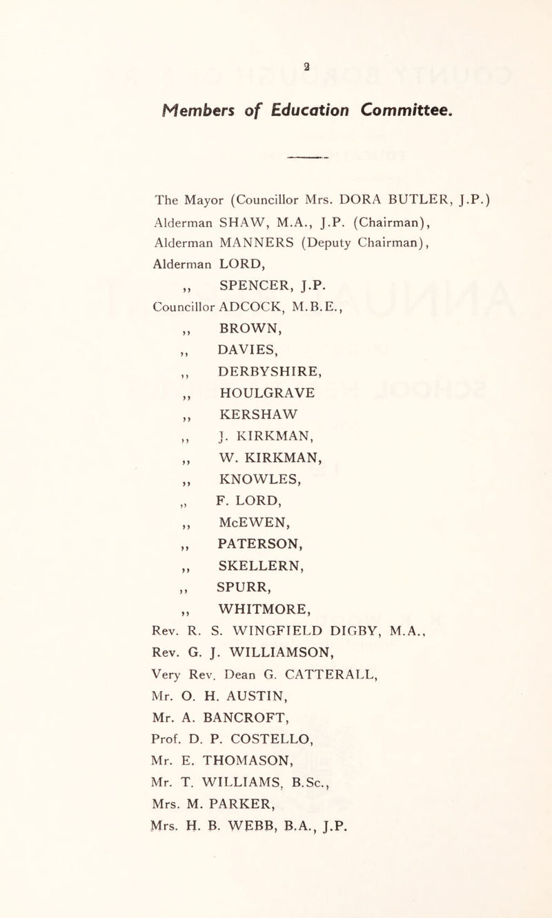 Members of Education Committee. The Mayor (Councillor Mrs. DORA BUTLER, J.P.) Alderman SHAW, M.A., J.P. (Chairman), Alderman MANNERS (Deputy Chairman), Alderman LORD, ,, SPENCER, J.P. Councillor ADCOCK, M.B.E., ,, BROWN, „ DAVIES, ,, DERBYSHIRE, „ HOULGRAVE ,, KERSHAW ,, J. KIRKMAN, „ W. KIRKMAN, „ KNOWLES, „ F. LORD, „ McEWEN, „ PATERSON, „ SKELLERN, ,, SPURR, ,, WHITMORE, Rev. R. S. WINGFIELD DIGBY, M.A., Rev. G. J. WILLIAMSON, Very Rev. Dean G. CATTERALL, Mr. O. H. AUSTIN, Mr. A. BANCROFT, Prof. D. P. COSTELLO, Mr. E. THOMASON, Mr. T. WILLIAMS, B.Sc., Mrs. M. PARKER, Mrs. H. B. WEBB, B.A., J.P.
