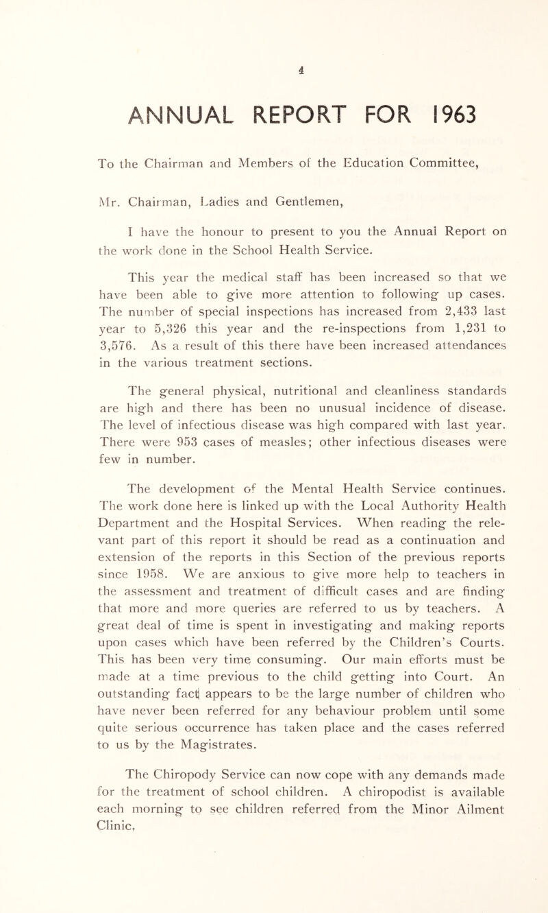 ANNUAL REPORT FOR 1963 To the Chairman and Members of the Education Committee, Mr. Chairman, Ladies and Gentlemen, I have the honour to present to you the Annual Report on the work done in the School Health Service. This year the medical staff has been increased so that we have been able to give more attention to following up cases. The number of special inspections has increased from 2,433 last year to 5,326 this year and the re-inspections from 1,231 to 3,576. As a result of this there have been increased attendances in the various treatment sections. The general physical, nutritional and cleanliness standards are high and there has been no unusual incidence of disease. The level of infectious disease was high compared with last year. There were 953 cases of measles; other infectious diseases were few in number. The development of the Mental Health Service continues. The work done here is linked up with the Local Authority Health Department and the Hospital Services. When reading the rele- vant part of this report it should be read as a continuation and extension of the reports in this Section of the previous reports since 1958. We are anxious to give more help to teachers in the assessment and treatment of difficult cases and are finding that more and more queries are referred to us by teachers. A great deal of time is spent in investigating and making reports upon cases which have been referred by the Children’s Courts. This has been very time consuming. Our main efforts must be made at a time previous to the child getting into Court. An outstanding fact] appears to be the large number of children who have never been referred for any behaviour problem until some quite serious occurrence has taken place and the cases referred to us by the Magistrates. The Chiropody Service can now cope with any demands made for the treatment of school children. A chiropodist is available each morning to see children referred from the Minor Ailment Clinic,