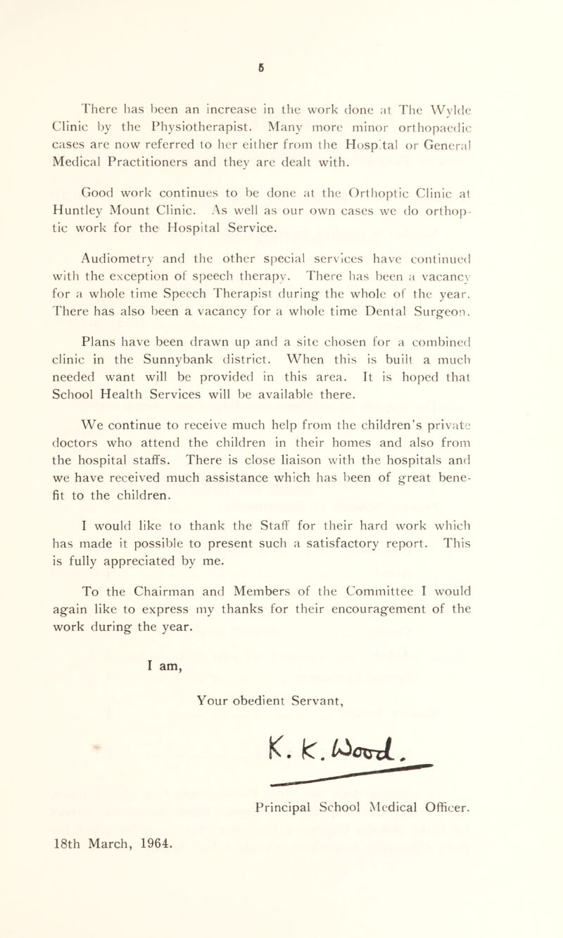 There has been an increase in the work done at The VVylde Clinic ])y the Physiotherapist. Many more minor orthopaedic cases are now referred to her either from the Hospital or General Medical Practitioners and they are dealt with. Good work continues to be done at the Ortlioptic Clinic at Huntley Mount Clinic. As well as our own cases we do orthop- tic work for the Hospital Service. Audiometry and the other special services have continued with the exception of speech therapy. There has been a vacancy for a whole time Speech Therapist during' the whole ol' the year. There has also been a vacancy for a whole time Dental Surg-eon. Plans have been drawn up and a site cliosen for a combined clinic in the Sunnybank district. When this is built a much needed want will be provided in this area. It is hoped that School Health Services will be available there. We continue to receive much help from the children’s private doctors who attend the children in their homes and also from the hospital staffs. There is close liaison with the hospitals and we have received much assistance which has been of g'reat bene- fit to the children. I would like to thank the Staff for their hard work which has made it possible to present such a satisfactory report. This is fully appreciated by me. To the Chairman and Members of the Committee I would again like to express my thanks for their encouragement of the work during the year. I am, Your obedient Servant, Principal School Medical Officer. 18th March, 1964.