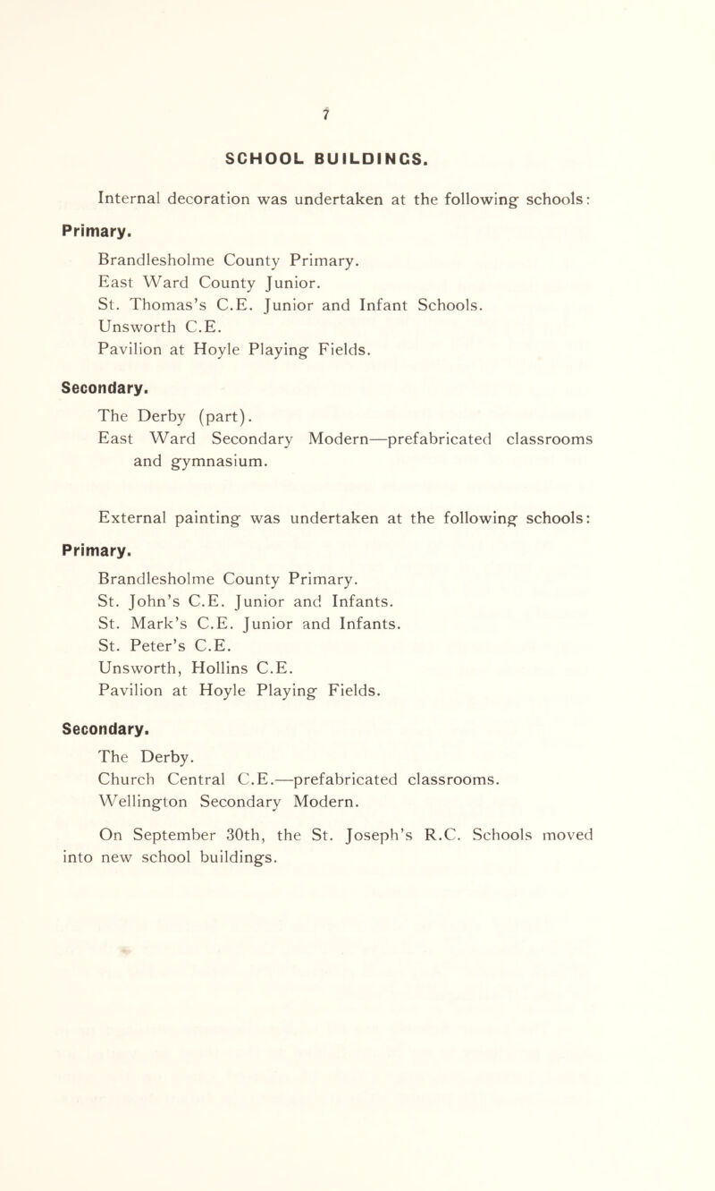 SCHOOL BUILDINGS. Internal decoration was undertaken at the following schools: Primary. Brandlesholme County Primary. East Ward County Junior. St. Thomas’s C.E. Junior and Infant Schools. Unsworth C.E. Pavilion at Hoyle Playing Fields. Secondary. The Derby (part). East Ward Secondary Modern—prefabricated classrooms and gymnasium. External painting was undertaken at the following schools: Primary. Brandlesholme County Primary. St. John’s C.E. Junior and Infants. St. Mark’s C.E. Junior and Infants. St. Peter’s C.E. Unsworth, Hollins C.E. Pavilion at Hoyle Playing Fields. Secondary. The Derby. Church Central C.E.—prefabricated classrooms. Wellington Secondary Modern. On September 30th, the St. Joseph’s R.C. Schools moved into new school buildings.