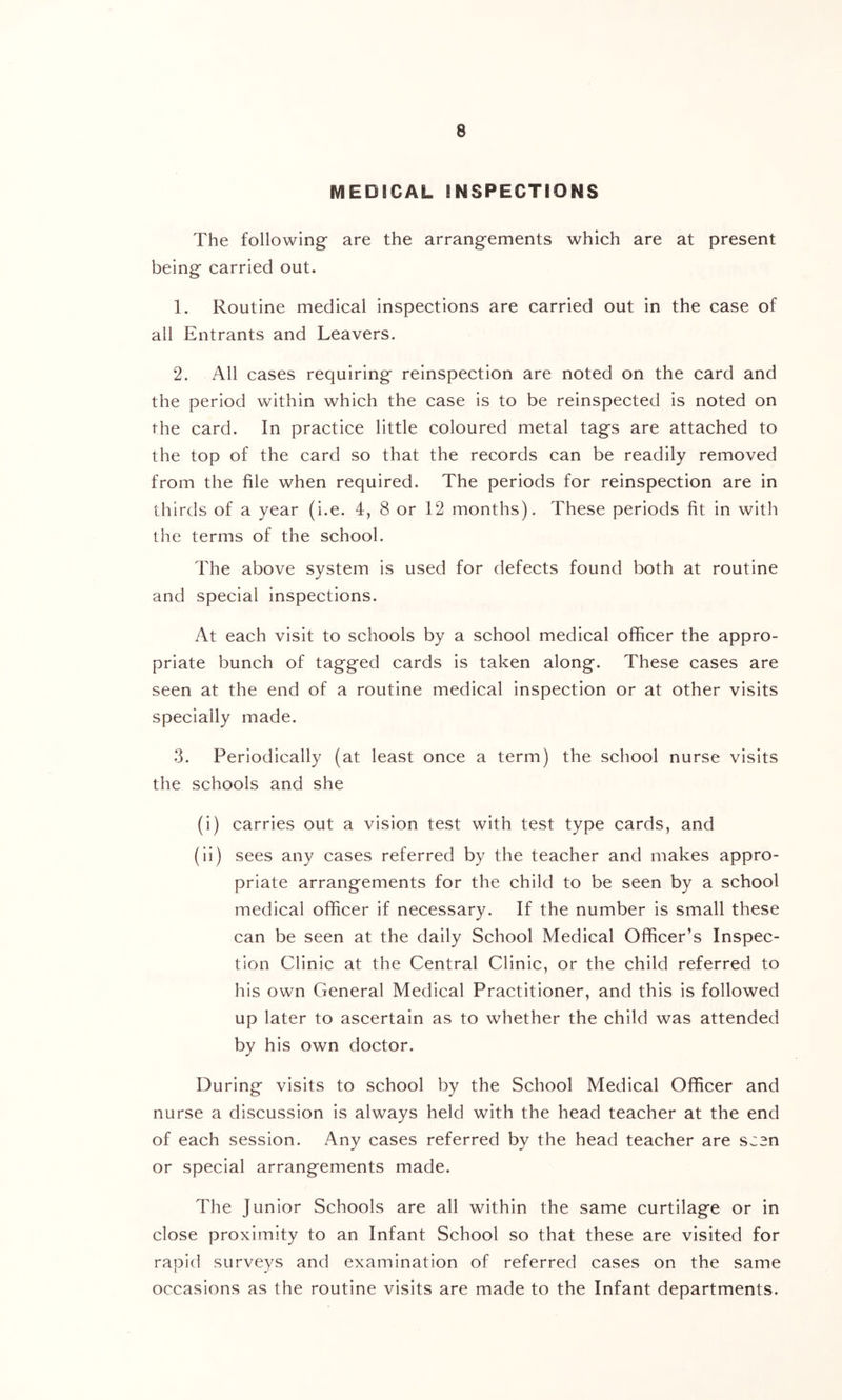 MEDICAL INSPECTIONS The following are the arrangements which are at present being carried out. 1. Routine medical inspections are carried out in the case of all Entrants and Leavers. 2. All cases requiring reinspection are noted on the card and the period within which the case is to be reinspected is noted on the card. In practice little coloured metal tags are attached to the top of the card so that the records can be readily removed from the file when required. The periods for reinspection are in thirds of a year (i.e. 4, 8 or 12 months). These periods fit in with the terms of the school. The above system is used for defects found both at routine and special inspections. At each visit to schools by a school medical officer the appro- priate bunch of tagged cards is taken along. These cases are seen at the end of a routine medical inspection or at other visits specially made. 3. Periodically (at least once a term) the school nurse visits the schools and she (i) carries out a vision test with test type cards, and (ii) sees any cases referred by the teacher and makes appro- priate arrangements for the child to be seen by a school medical officer if necessary. If the number is small these can be seen at the daily School Medical Officer’s Inspec- tion Clinic at the Central Clinic, or the child referred to his own General Medical Practitioner, and this is followed up later to ascertain as to whether the child was attended by his own doctor. During visits to school by the School Medical Officer and nurse a discussion is always held with the head teacher at the end of each session. Any cases referred by the head teacher are seen or special arrangements made. The Junior Schools are all within the same curtilage or in close proximity to an Infant School so that these are visited for rapid surveys and examination of referred cases on the same occasions as the routine visits are made to the Infant departments.