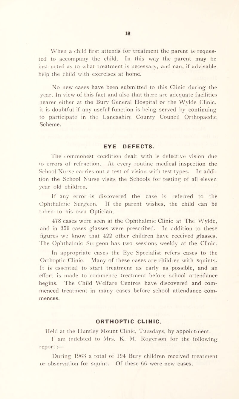 When a child first attends for treatment the parent is reques- ted to accompany the child. In this way the parent may be instructed as to what treatment is necessary, and can, if advisable help the child w'ith exercises at home. No new cases have been submitted to this Clinic during the year. In view of this fact and also that there are adequate facilities nearer either at the Bury General Hospital or the Wylde Clinic, it is doubtful if any useful function is being served by continuing to participate in the Lancashire County Council Orthopaedic Scheme. EYE DEFECTS. The commonest condition dealt with is defective vision due 'o errors of refraction. At every routine medical inspection the School Nurse carries out a test of vision with test types. In addi- tion the School Nurse visits the Schools for testini^ of all eleven year old children. If any error is discovered the case is referred to the Ophthaln'iic Surgeon. If the parent wishes, the child can be tnken to his own Optician. 478 cases were seen at the Ophthalmic Clinic at The Wylde, and in 359 cases glasses were prescribed. In addition to these figures we know that 422 other children have received glasses. I'he Ophthalmic Surgeon has two sessions weekly at the Clinic. In appropriate cases the Eye Specialist refers cases to the Orthoptic Clinic. Many of these cases are children with squints. It is essential to start treatment as early as possible, and an effort is made to commence treatment before school attendance begins. The Child Welfare Centres have discovered and com- menced treatment in many cases before school attendance com- mences. ORTHOPTIC CLINIC. Held at the Huntley Mount Clinic, Tuesdays, by appointment. I am indebted to Mrs. K. M. Rog-erson for the following report :— During 1963 a total of 194 Bury children received treatment or observation for squint. Of these 66 were new cases.
