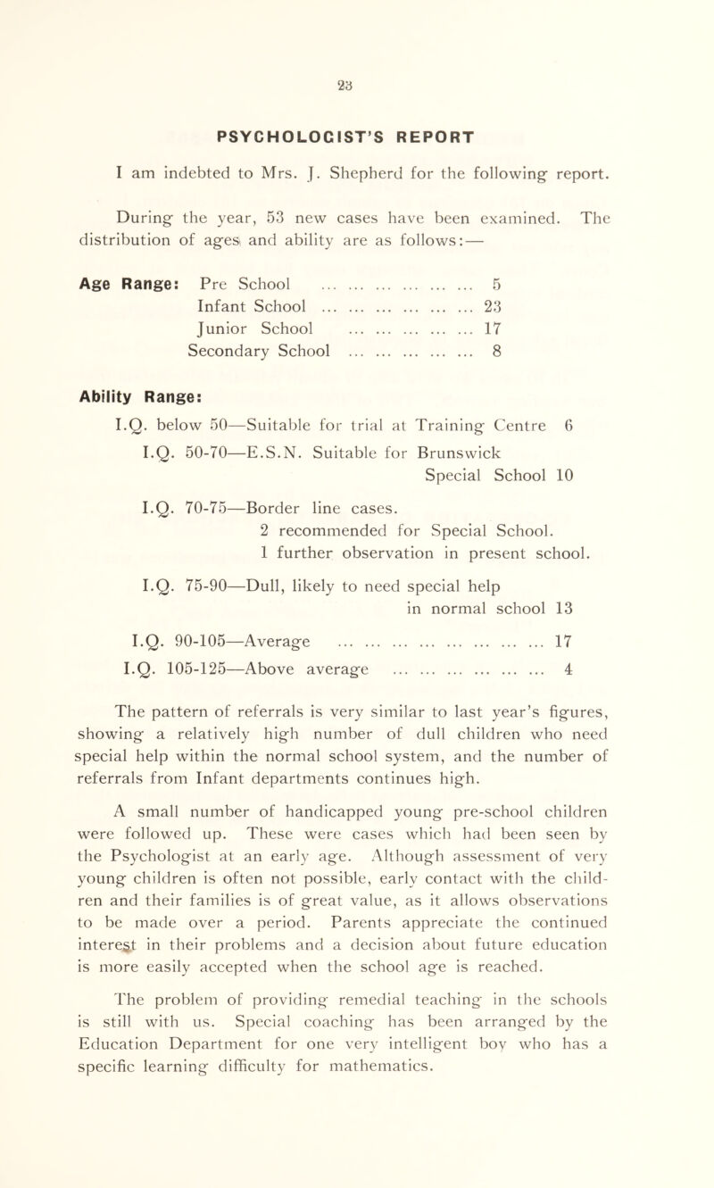 23 PSYCHOLOGIST’S REPORT I am Indebted to Mrs. j. Shepherd for the following’ report. During the year, 53 new cases have been examined. The distribution of agesi and ability are as follows: — Age Range: Pre School Infant School .. Junior School Ability Range: I.Q. below 50—Suitable for trial at Training Centre 6 I.Q. 50-70—E.S.N. Suitable for Brunswick Special School 10 I.Q. 70-75—Border line cases. 2 recommended for Special School. 1 further observation in present school. I.Q. 75-90—Dull, likely to need special help in normal school 13 I.Q. 90-105—Average 17 I.Q. 105-125—Above average 4 The pattern of referrals is very similar to last year’s figures, showing a relatively high number of dull children who need special help within the normal school system, and the number of referrals from Infant departments continues high. A small number of handicapped young pre-school children were followed up. These were cases which had been seen by the Psychologist at an early age. Although assessment of very young children Is often not possible, early contact with the child- ren and their families is of great value, as It allows observations to be made over a period. Parents appreciate the continued interest in their problems and a decision about future education is more easily accepted when the school age is reached. The problem of providing remedial teaching in the schools is still with us. Special coaching has been arranged by the Education Department for one very intelligent boy who has a specific learning difficulty for mathematics. 23 17
