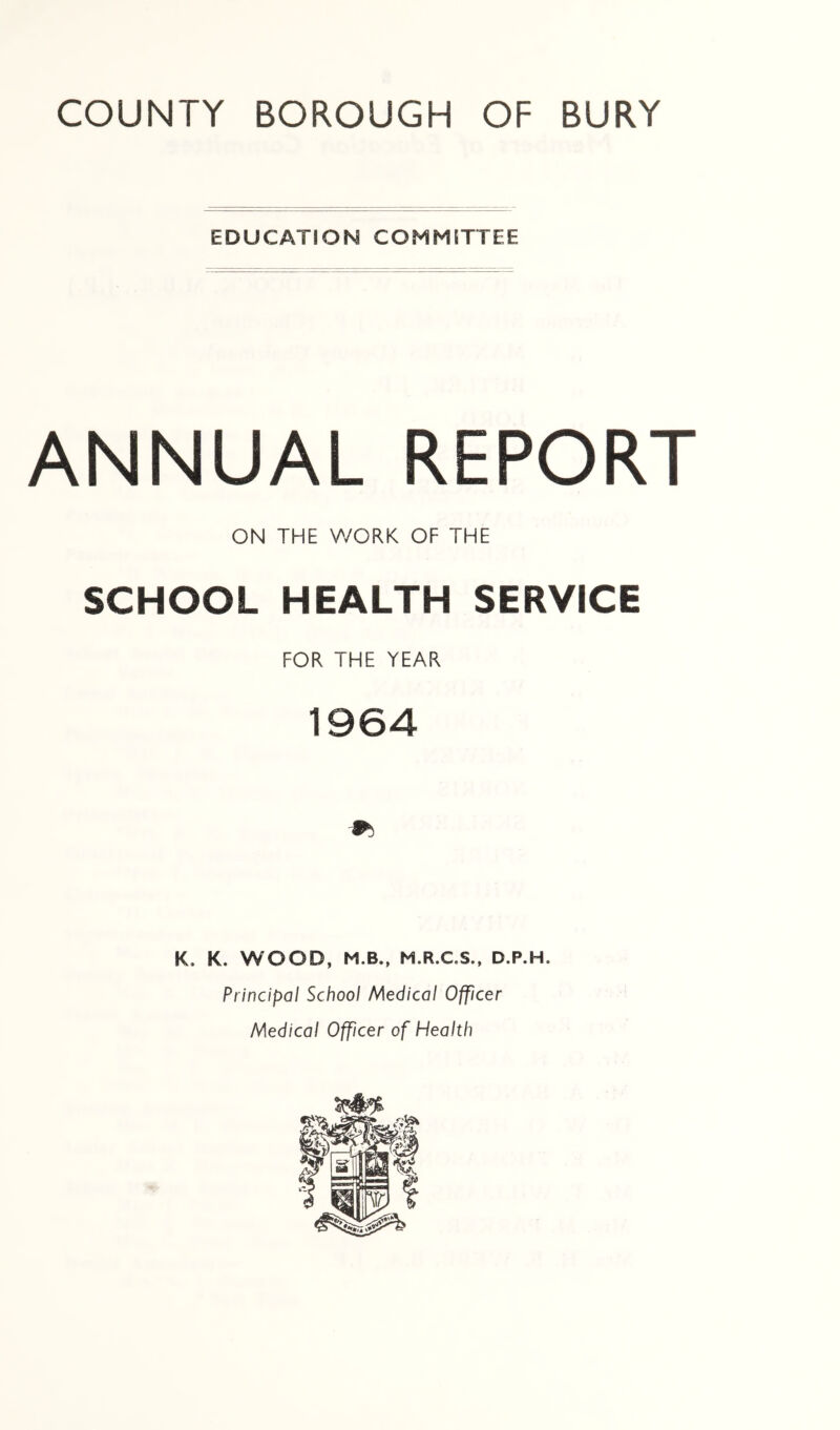 EDUCATION COMMITTEE ANNUAL REPORT ON THE WORK OF THE SCHOOL HEALTH SERVICE FOR THE YEAR 1964 K. K. WOOD, M.B., M.R.C.S., D.P.H. Principal School Medical Officer Medical Officer of Health