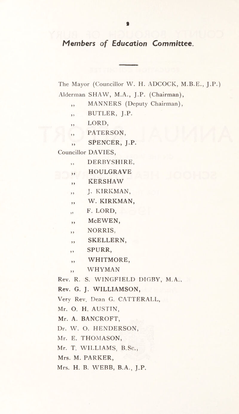 Members of Education Committee. The Mayor (Councillor W. H. ADCOCK, J.P.) Alderman SHAW, M.A., J.P. (Chairman), ,, MANNERS (Deputy Chairman), ,, BUTLER, J.P. ,, LORD, ,, PATERSON, ,, SPENCER, J.P. Councillor DAVIES, ,, DERBYSHIRE, „ HOULGRAVE „ KERSHAW ,, J. KIRKMAN, ,, W. KIRKMAN, „ F. LORD, ,, McEWEN, ,, NORRIS, „ SKELLERN, ,, SPURR, „ WHITMORE, ,, WHYMAN Rev. R. S. WINGFIELD DIGBY, M.A., Rev. G. J. WILLIAMSON, Very Rev. Dean G. CATTERALL, Mr. O. H. AUSTIN, Mr. A. BANCROFT, Dr. W. O. HENDERSON, Mr. E. THOMASON, Mr. T. WILLIAMS, B.Sc., Mrs. M. PARKER, Mrs. H. B. WEBB, B.A., J.P.