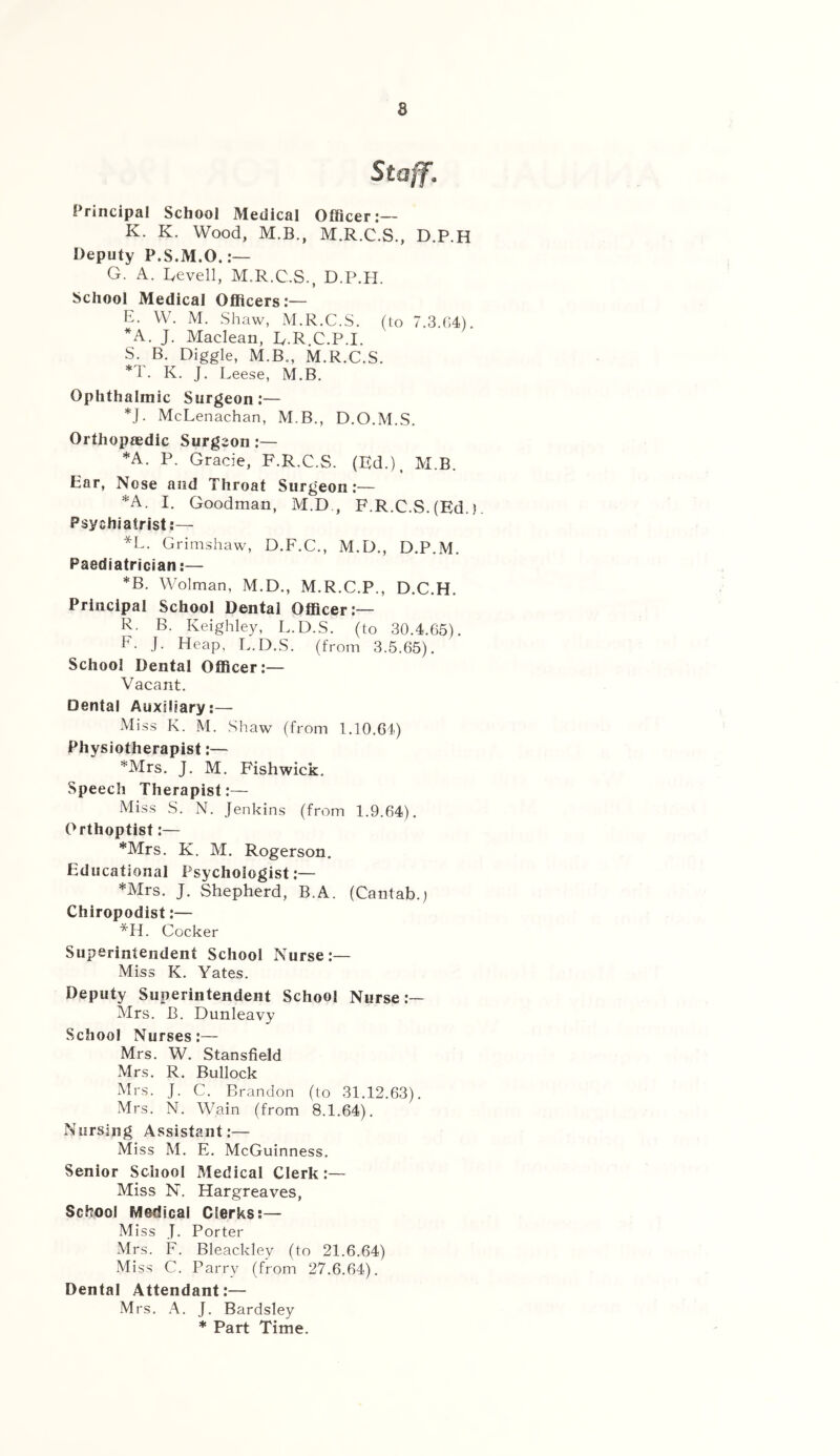 8 Staff, Principal School Medical Officer:— K. K. Wood, M.B., M.R.C.S., D.P.H Deputy P.S.M.O. G. A. Gevell, M.R.C.S., D.P.H. School Medical Officers:— E. W. M. Shaw, M.R.C.S. (to 7.3.G4). *A. J. Maclean, R.R.C.P.I. S. B. Higgle, M.B., M.R.C.S. *T. K. J. Leese, M.B. Ophthalmic Surgeon:— *J. McLenachan, M.B., D.O.M.S. Orthopaedic Surgeon:— *A. P. Grade, F.R.C.S. (Ed.), M.B. Ear, Nose and Throat Surgeon:— *A. I. Goodman, M.D , F.R.C.S.(Ed.). Psychiatrist;— *L. Grimshaw, D.F.C., M.D., D.P.M. Paediatrician:— *B. Wolman, M.D., M.R.C.P., D.C.H. Principal School Dental Officer:— R. B. Keighley, L.D.S. (to 30.4.65). F. J. Heap. L.D.S. (from 3.5.65). School Dental Officer:— Vacant. Dental Auxiliary:— Miss K. M. Shaw (from 1.10.64) Physiotherapist:— *Mrs. J. M. Fishwick. Speech Therapist;— Miss S. N. Jenkins (from 1.9.64). Orthoptist:— *Mrs. K. M. Rogerson. Educational Psychologist:— *Mrs. J. Shepherd, B.A. (Cantab.) Chiropodist;— *H. Cocker Superintendent School Nurse:— Miss K. Yates. Deputy Superintendent School Nurse:— Mrs. B. Dunleavy School Nurses:— Mrs. W. Stansfield Mrs. R. Bullock Mrs. J. C. Brandon (to 31.12.63). Mrs. N. Wain (from 8.1.64). Nursing Assistant:— Miss M. E. McGuinness. Senior School Medical Clerk:— Miss N. Hargreaves, School Medical Clerks;— Miss J. Porter Mrs. F. Bleackley (to 21.6.64) Miss C. Parry (from 27.6.64). Dental Attendant;— Mrs. A. J. Bardsley * Part Time.