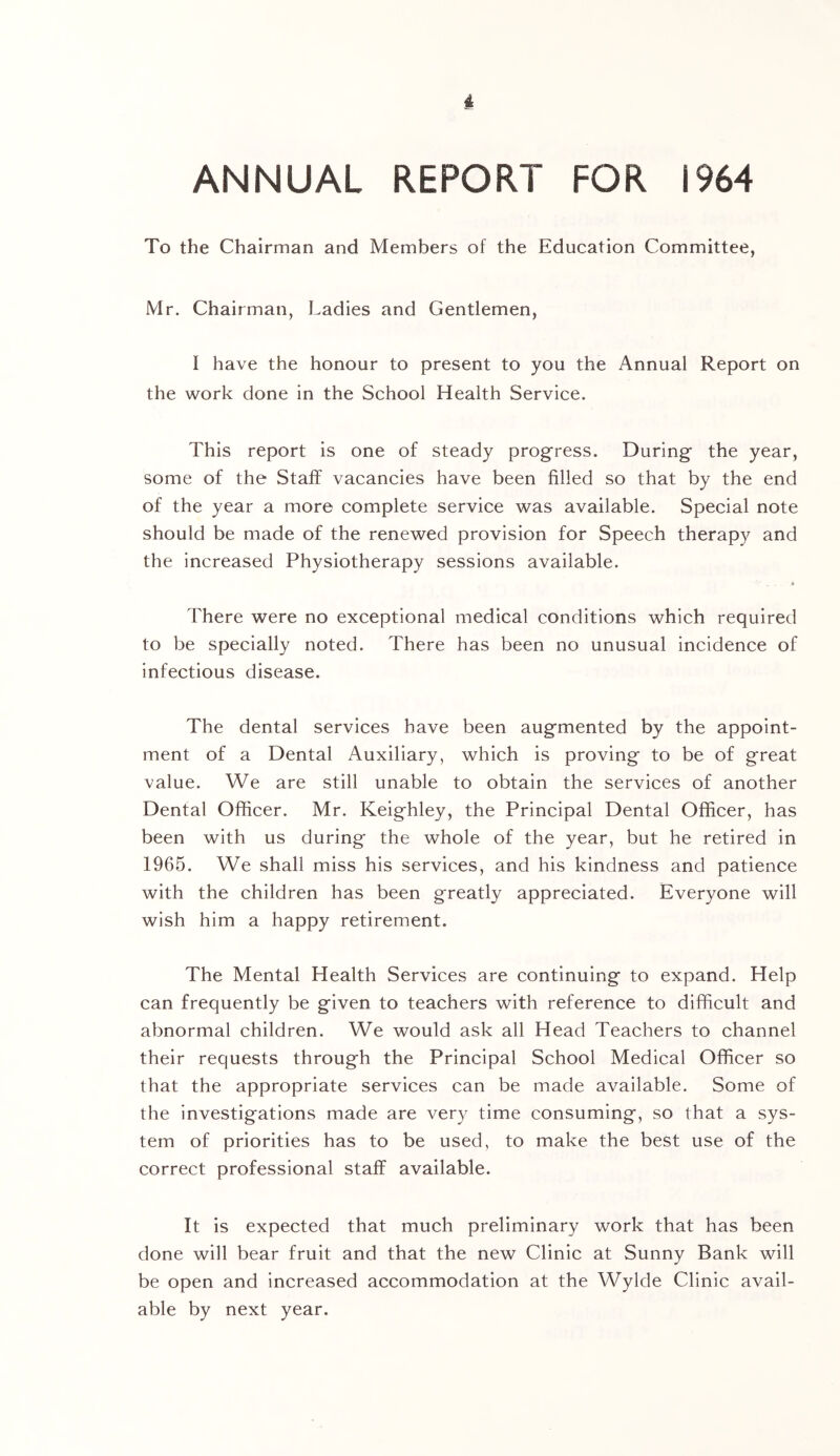 i ANNUAL REPORT FOR 1964 To the Chairman and Members of the Education Committee, Mr. Chairman, Ladies and Gentlemen, I have the honour to present to you the Annual Report on the work done in the School Health Service. This report is one of steady progress. During’ the year, some of the Staff vacancies have been filled so that by the end of the year a more complete service was available. Special note should be made of the renewed provision for Speech therapy and the increased Physiotherapy sessions available. There were no exceptional medical conditions which required to be specially noted. There has been no unusual incidence of infectious disease. The dental services have been augmented by the appoint- ment of a Dental Auxiliary, which is proving to be of great value. We are still unable to obtain the services of another Dental Officer. Mr. Keighley, the Principal Dental Officer, has been with us during the whole of the year, but he retired in 1965. We shall miss his services, and his kindness and patience with the children has been greatly appreciated. Everyone will wish him a happy retirement. The Mental Health Services are continuing to expand. Help can frequently be given to teachers with reference to difficult and abnormal children. We would ask all Head Teachers to channel their requests through the Principal School Medical Officer so that the appropriate services can be made available. Some of the investigations made are very time consuming, so that a sys- tem of priorities has to be used, to make the best use of the correct professional staff available. It is expected that much preliminary work that has been done will bear fruit and that the new Clinic at Sunny Bank will be open and increased accommodation at the Wylde Clinic avail- able by next year.