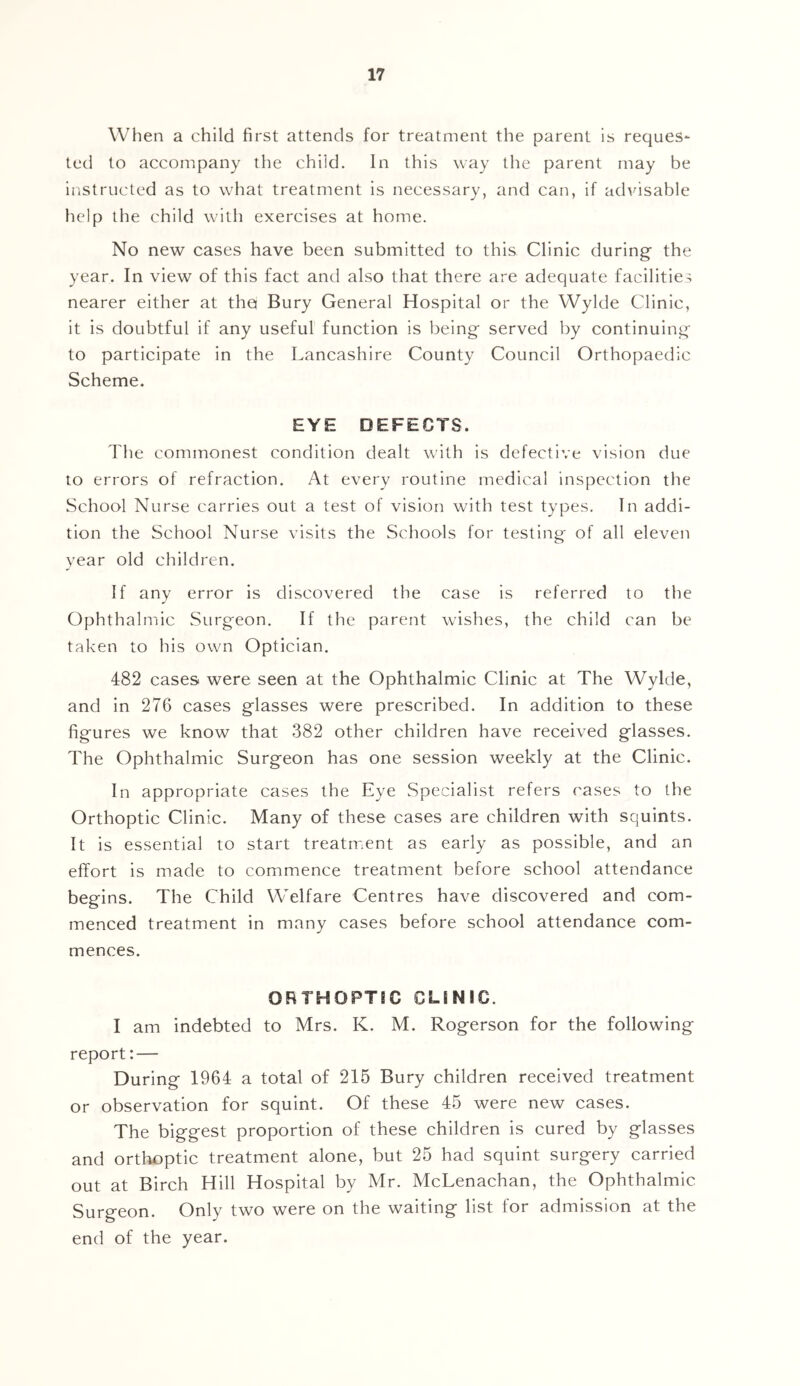 When a child first attends for treatment the parent is reques^ ted to accompany the child. In this way the parent may be ir.structed as to what treatment is necessary, and can, if advisable help the child with exercises at home. No new cases have been submitted to this Clinic during the year. In view of this fact and also that there are adequate facilities nearer either at thej Bury General Hospital or the Wylde Clinic, it is doubtful if any useful function is being served by continuing to participate in the Lancashire County Council Orthopaedic Scheme. EYE DEFECTS. The commonest condition dealt with is defective vision due to errors of refraction. At every routine medical inspection the School Nurse carries out a test of vision with test types. In addi- tion the School Nurse visits the Schools for testing of all eleven year old children. If any error is discovered the case is referred to the Ophthalmic Surgeon. If the parent wishes, the child can be taken to his own Optician. 482 cases were seen at the Ophthalmic Clinic at The Wylde, and In 276 cases glasses were prescribed. In addition to these figures we know that 382 other children have received glasses. The Ophthalmic Surgeon has one session weekly at the Clinic. In appropriate cases the Eye Specialist refers cases to the Orthoptic Clinic. Many of these cases are children with squints. It is essential to start treatment as early as possible, and an effort is made to commence treatment before school attendance begins. The Child Welfare Centres have discovered and com- menced treatment in many cases before school attendance com- mences. ORTHOPTSC GLSNIC. I am Indebted to Mrs. K. M. Rogerson for the following report: — During 1964 a total of 215 Bury children received treatment or observation for squint. Of these 45 were new cases. The biggest proportion of these children is cured by glasses and orthoptic treatment alone, but 25 had squint surgery carried out at Birch Hill Hospital by Mr. McLenachan, the Ophthalmic Surgeon. Only two were on the waiting list for admission at the end of the year.