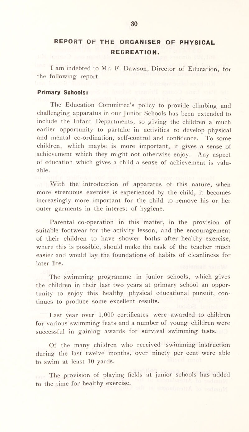 REPORT OF THE ORGANISER OF PHYSICAL RECREATION. I am indebted to Mr. F. Dawson, Director of Education, for the following’ report. Primary Schools: The Education Committee’s policy to provide climbing and challenging apparatus in our Junior Schools has been extended to include the Infant Departments, so giving the children a much earlier opportunity to partake in activities to develop physical and mental co-ordination, self-control and confidence. To some children, which maybe is more important, it gives a sense of achievement which they might not otherwise enjoy. Any aspect of education which gives a child a sense of achievement is valu- able. With the introduction of apparatus of this nature, when more strenuous exercise is experienced by the child, it becomes increasingly more important for the child to remove his or her outer garments in the interest of hygiene. Parental co-operation in this matter, in the provision of suitable footwear for the activity lesson, and the encouragement of their children to have shower baths after healthy exercise, where this is possible, should make the task of the teacher much easier and would lay the foundations of habits of cleanliness for later life. The swimming programme in junior schools, which gives the children in their last two years at primary school an oppor- tunity to enjoy this healthy physical educational pursuit, con- tinues to produce some excellent results. Last year over 1,000 certificates were awarded to children for various swimming feats and a number of young children were successful in gaining awards for survival swimming tests. Of the many children who received swimming instruction during the last twelve months, over ninety per cent were able to swim at least 10 yards. The provision of playing fields at junior schools has added to the time for healthy exercise.