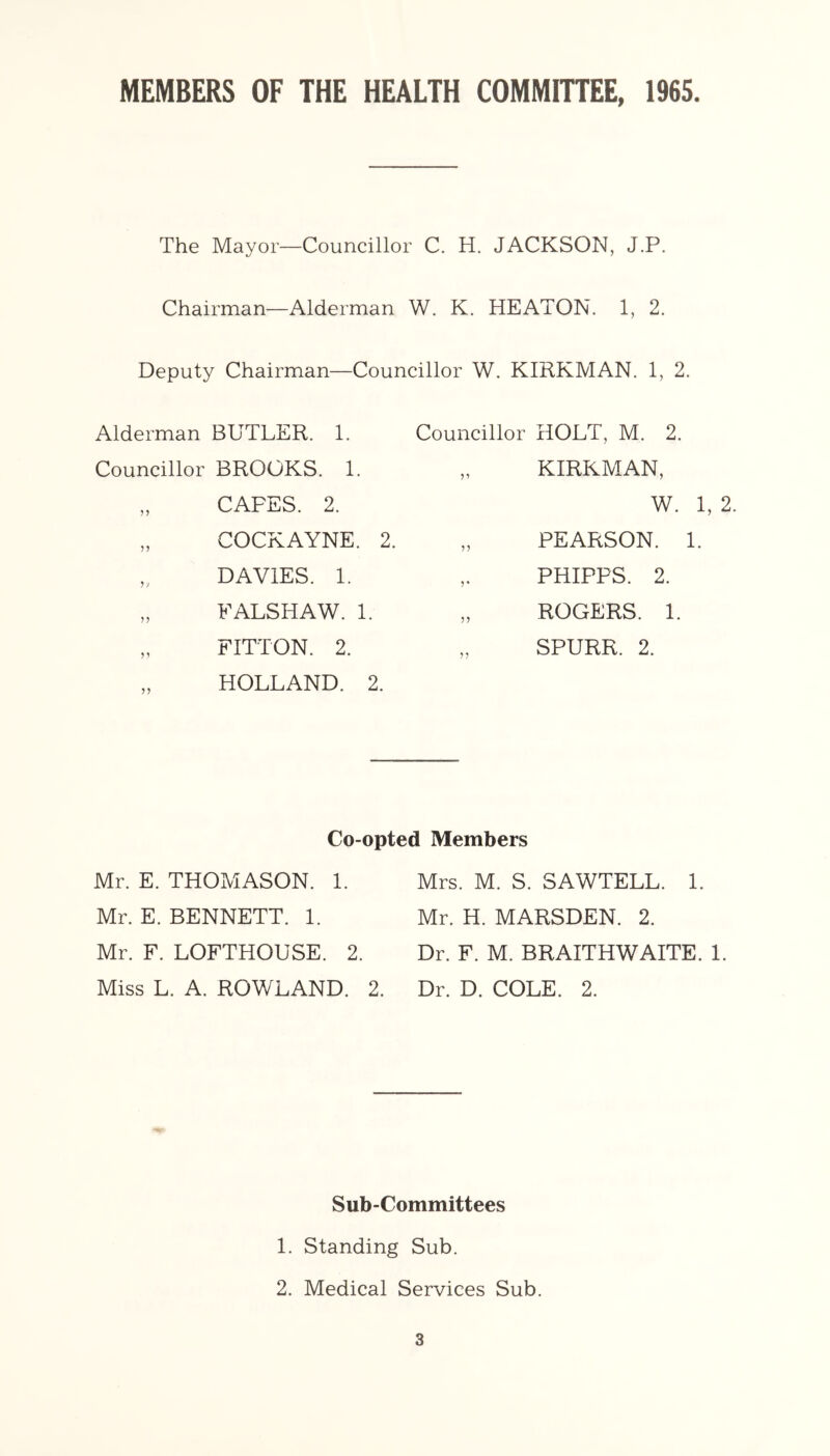 MEMBERS OF THE HEALTH COMMIHEE, 1965 The Mayor—Councillor C. H. JACKSON, J.P. Chairman—Alderman W. K. HEATON. 1, 2. Deputy Chairman—Councillor W. KIRKMAN. 1, 2. Alderman BUTLER. 1. Councillor HOLT, M. Councillor BROOKS. 1. „ CAFES. 2. 9’ KIRKMAN COCKAYNE. 2. 99 PEARSON. DAVIES. 1. 9* PHIPPS. ^ JJ FALSHAW. 1. 99 ROGERS. 99 FITTON. 2. HOLLAND. 2. 99 SPURR. 2. Co-opted Members Mr. E. THOMASON. 1. Mr. E. BENNETT. 1. Mr. F. LOFTHOUSE. 2. Miss L. A. ROWLAND. 2. Mrs. M. S. SAWTELL. 1. Mr. H. MARSDEN. 2. Dr. F. M. BRAITHWAITE. 1. Dr. D. COLE. 2. Sub-Committees 1. Standing Sub. 2. Medical Services Sub.