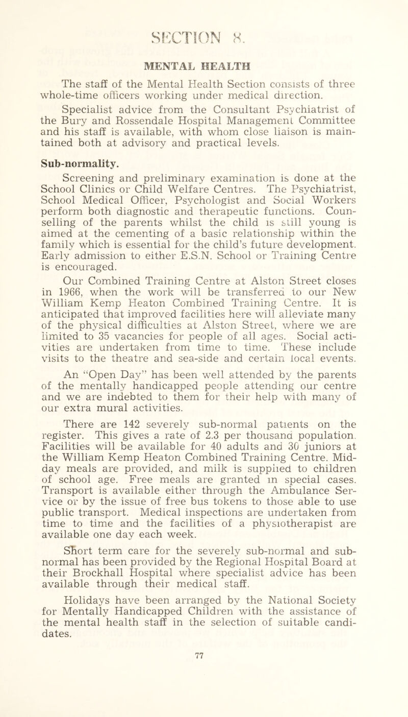 SECTION <s. MENTAL HEALTH The staff of the Mental Health Section consists of three whole-time officers working under medical direction. Specialist advice from the Consultant Psychiatrist of the Bury and Rossendale Hospital Management Committee and his staff is available, with whom close liaison is main- tained both at advisory and practical levels. Sub-normality. Screening and preliminary examination is done at the School Clinics or Child Welfare Centres. The Psychiatrist, School Medical Officer, Psychologist and Social Workers perform both diagnostic and therapeutic functions. Coun- selling of the parents whilst the child is still young is aimed at the cementing of a basic relationship within the family which is essential for the child’s future development. Early admission to either E.S.N. School or Training Centre is encouraged. Our Combined Training Centre at Alston Street closes in 1966, when the work will be transferred to our New William Kemp Heaton Combined Training Centre. It is anticipated that improved facilities here will alleviate many of the physical difficulties at Alston Street, where we are limited to 35 vacancies for people of all ages. Social acti- vities are undertaken from time to time. These include visits to the theatre and sea-side and certain local events. An “Open Day” has been well attended by the parents of the mentally handicapped people attending our centre and we are indebted to them for their help with many of our extra mural activities. There are 142 severely sub-normal patients on the register. This gives a rate of 2.3 per thousand population. Facilities will be available for 40 adults and 30 juniors at the William Kemp Heaton Combined Training Centre. Mid- day meals are provided, and milk is supplied to children of school age. Free meals are granted in special cases. Transport is available either through the Ambulance Ser- vice or by the issue of free bus tokens to those able to use public transport. Medical inspections are undertaken from time to time and the facilities of a physiotherapist are available one day each week. Short term care for the severely sub-normal and sub- normal has been provided by the Regional Hospital Board at their Brockhall Hospital where specialist advice has been available through their medical staff. Holidays have been arranged by the National Society for Mentally Handicapped Children with the assistance of the mental health staff in the selection of suitable candi- dates.