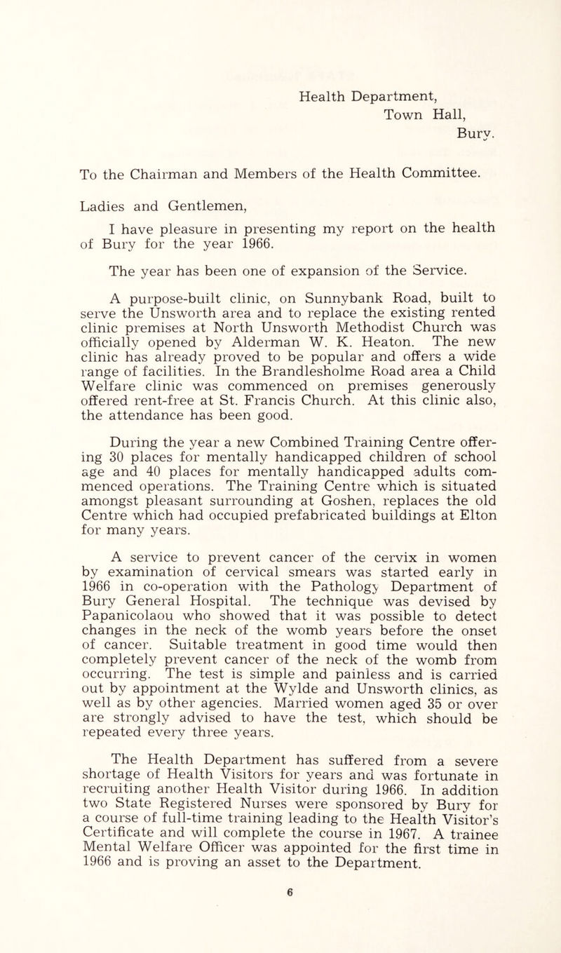 Health Department, Town Hall, Burv. To the Chairman and Members of the Health Committee. Ladies and Gentlemen, I have pleasure in presenting my report on the health of Bury for the year 1966. The year has been one of expansion of the Service. A purpose-built clinic, on Sunnybank Road, built to serve the Unsworth area and to replace the existing rented clinic premises at North Unsworth Methodist Church was officially opened by Alderman W. K. Heaton. The new clinic has already proved to be popular and offers a wide range of facilities. In the Brandlesholme Road area a Child Welfare clinic was commenced on premises generously offered rent-free at St. Francis Church. At this clinic also, the attendance has been good. During the year a new Combined Training Centre offer- ing 30 places for mentally handicapped children of school age and 40 places for mentally handicapped adults com- menced operations. The Training Centre which is situated amongst pleasant surrounding at Goshen, replaces the old Centre which had occupied prefabricated buildings at Elton for many years. A service to prevent cancer of the cervix in women by examination of cervical smears was started early in 1966 in co-operation with the Pathologj^ Department of Bury General Hospital. The technique was devised by Papanicolaou who showed that it was possible to detect changes in the neck of the womb years before the onset of cancer. Suitable treatment in good time would then completely prevent cancer of the neck of the womb from occurring. The test is simple and painless and is carried out by appointment at the Wylde and Unsworth clinics, as well as by other agencies. Married women aged 35 or over are strongly advised to have the test, which should be repeated every three years. The Health Department has suffered from a severe shortage of Health Visitors for years and was fortunate in recruiting another Health Visitor during 1966. In addition two State Registered Nurses were sponsored by Bury for a course of full-time training leading to the Health Visitor’s Certificate and will complete the course in 1967. A trainee Mental Welfare Officer was appointed for the first time in 1966 and is proving an asset to the Department.