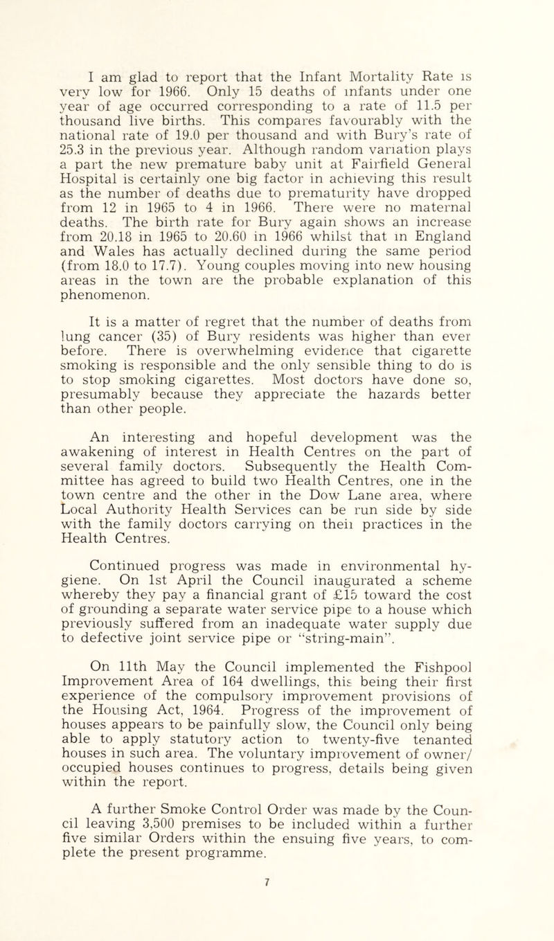 I am glad to report that the Infant Mortality Rate is very low for 1966. Only 15 deaths of infants under one year of age occurred corresponding to a rate of 11.5 per thousand live births. This compares favourably with the national rate of 19.0 per thousand and with Bury’s rate of 25.3 in the previous year. Although random variation plays a part the new premature baby unit at Fairfield General Hospital is certainly one big factor in achieving this result as the number of deaths due to prematurity have dropped from 12 in 1965 to 4 in 1966. There were no maternal deaths. The birth rate for Bury again shows an increase from 20.18 in 1965 to 20.60 in 1966 whilst that m England and Wales has actually declined during the same period (from 18.0 to 17.7). Young couples moving into new housing areas in the town are the probable explanation of this phenomenon. It is a matter of regret that the number of deaths from lung cancer (35) of Bury residents was higher than ever before. There is overwhelming evidence that cigarette smoking is responsible and the only sensible thing to do is to stop smoking cigarettes. Most doctors have done so, presumably because they appreciate the hazards better than other people. An interesting and hopeful development was the awakening of interest in Health Centres on the part of several family doctors. Subsequently the Health Com- mittee has agreed to build two Health Centres, one in the town centre and the other in the Dow Lane area, where Local Authority Health Services can be run side by side with the family doctors carrying on theii practices in the Health Centres. Continued progress was made in environmental hy- giene. On 1st April the Council inaugurated a scheme whereby they pay a financial grant of £15 toward the cost of grounding a separate water service pipe to a house which previously suffered from an inadequate water supply due to defective joint service pipe or “string-main”. On 11th May the Council implemented the Fishpool Improvement Area of 164 dwellings, this being their first experience of the compulsory improvement provisions of the Housing Act, 1964. Progress of the improvement of houses appears to be painfully slow, the Council only being able to apply statutory action to twenty-five tenanted houses in such area. The voluntary improvement of owner/ occupied houses continues to progress, details being given within the report. A further Smoke Control Order was made by the Coun- cil leaving 3,500 premises to be included within a further five similar Orders within the ensuing five years, to com- plete the present programme.